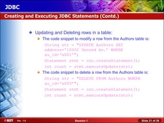 JDBC
Creating and Executing JDBC Statements (Contd.)


                Updating and Deleting rows in a table:
                   The code snippet to modify a row from the Authors table is:
                    String str = "UPDATE Authors SET
                    address='10932 Second Av.’ WHERE
                    au_id=‘a001’";
                    Statement stmt = con.createStatement();
                    int count = stmt.executeUpdate(str);
                   The code snippet to delete a row from the Authors table is:
                    String str = "DELETE FROM Authors WHERE
                    au_id=‘a005’";
                    Statement stmt = con.createStatement();
                    int count = stmt.executeUpdate(str);




     Ver. 1.0                       Session 1                            Slide 21 of 38
 