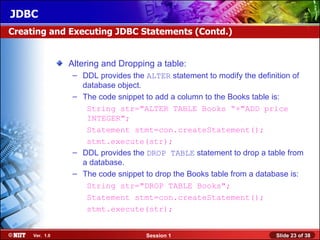 JDBC
Creating and Executing JDBC Statements (Contd.)


                Altering and Dropping a table:
                 – DDL provides the ALTER statement to modify the definition of
                   database object.
                 – The code snippet to add a column to the Books table is:
                    String str="ALTER TABLE Books “+"ADD price
                    INTEGER";
                    Statement stmt=con.createStatement();
                    stmt.execute(str);
                 – DDL provides the DROP TABLE statement to drop a table from
                   a database.
                 – The code snippet to drop the Books table from a database is:
                    String str="DROP TABLE Books";
                    Statement stmt=con.createStatement();
                    stmt.execute(str);


     Ver. 1.0                       Session 1                          Slide 23 of 38
 