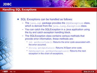 JDBC
Handling SQL Exceptions


                SQL Exceptions can be handled as follows:
                – The java.sql package provides the SQLException class,
                  which is derived from the java.lang.Exception class.
                – You can catch the SQLException in a Java application using
                  the try and catch exception handling block.
                – The SQLException class contains various methods that
                  provide error information, these methods are:
                    • int getErrorCode(): Returns the error code associated with
                      the error occurred.
                    • String getSQLState(): Returns X/Open error code.
                    • SQLException getNextException(): Returns the next
                      exception in the chain of exceptions.




     Ver. 1.0                       Session 1                             Slide 24 of 38
 