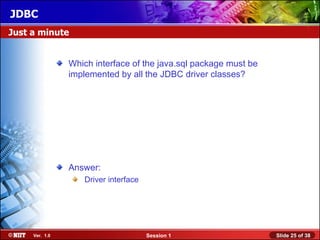 JDBC
Just a minute


                Which interface of the java.sql package must be
                implemented by all the JDBC driver classes?




                Answer:
                   Driver interface




     Ver. 1.0                         Session 1                   Slide 25 of 38
 