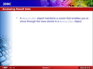 JDBC
Accessing Result Sets


                • A ResultSet object maintains a cursor that enables you to
                  move through the rows stored in a ResultSet object.




     Ver. 1.0                        Session 1                      Slide 26 of 38
 