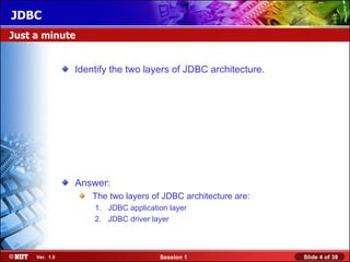 JDBC
Just a minute


                Identify the two layers of JDBC architecture.




                Answer:
                    The two layers of JDBC architecture are:
                    1. JDBC application layer
                    2. JDBC driver layer



     Ver. 1.0                        Session 1                  Slide 4 of 38
 