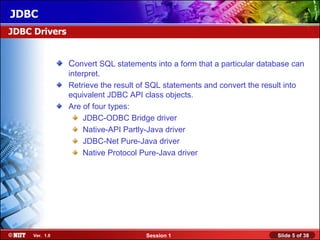 JDBC
JDBC Drivers


                Convert SQL statements into a form that a particular database can
                interpret.
                Retrieve the result of SQL statements and convert the result into
                equivalent JDBC API class objects.
                Are of four types:
                     JDBC-ODBC Bridge driver
                     Native-API Partly-Java driver
                     JDBC-Net Pure-Java driver
                     Native Protocol Pure-Java driver




     Ver. 1.0                         Session 1                            Slide 5 of 38
 