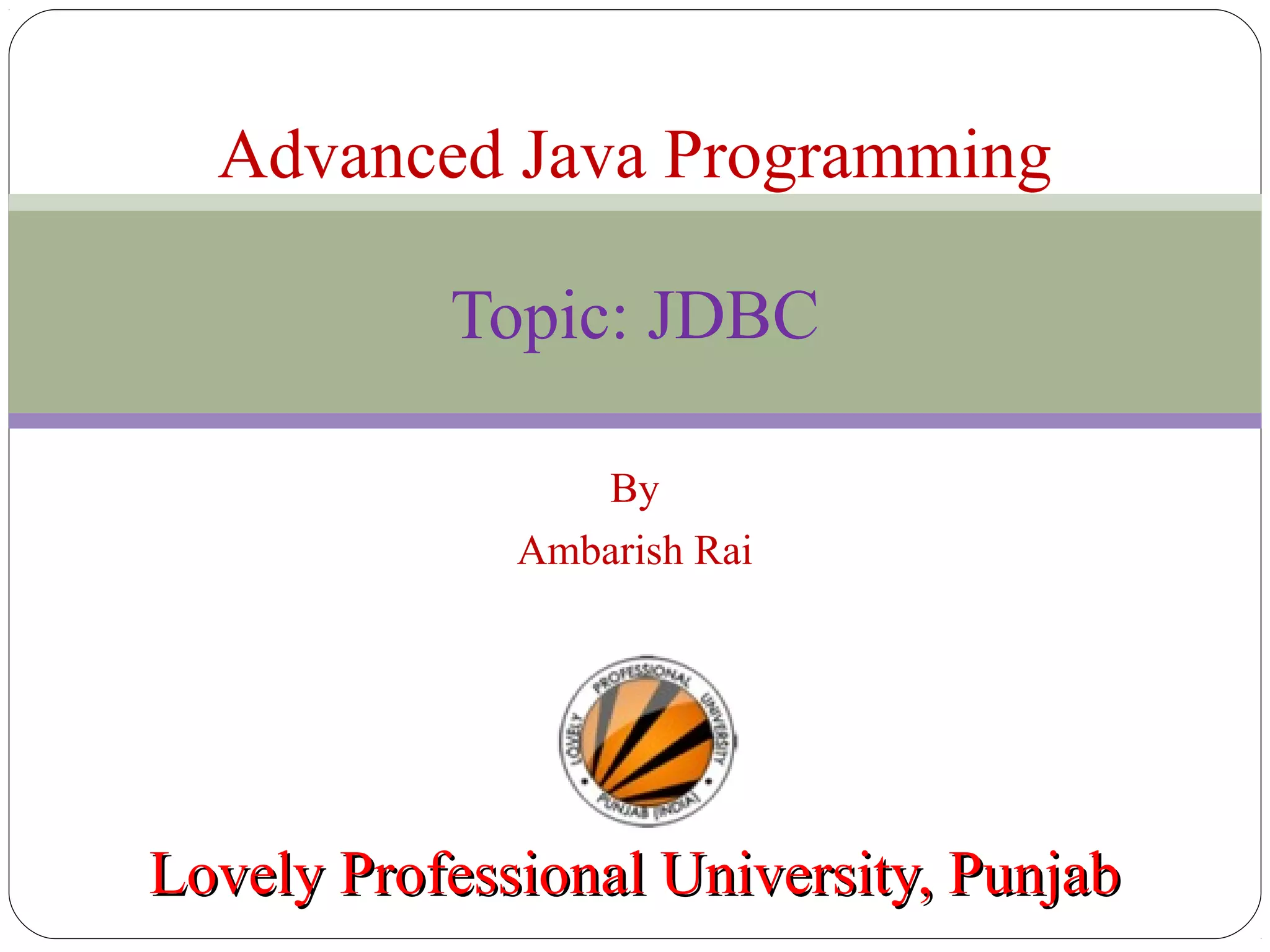 By
Ambarish Rai
Lovely Professional University, PunjabLovely Professional University, Punjab
Advanced Java Programming
Topic: JDBC
 