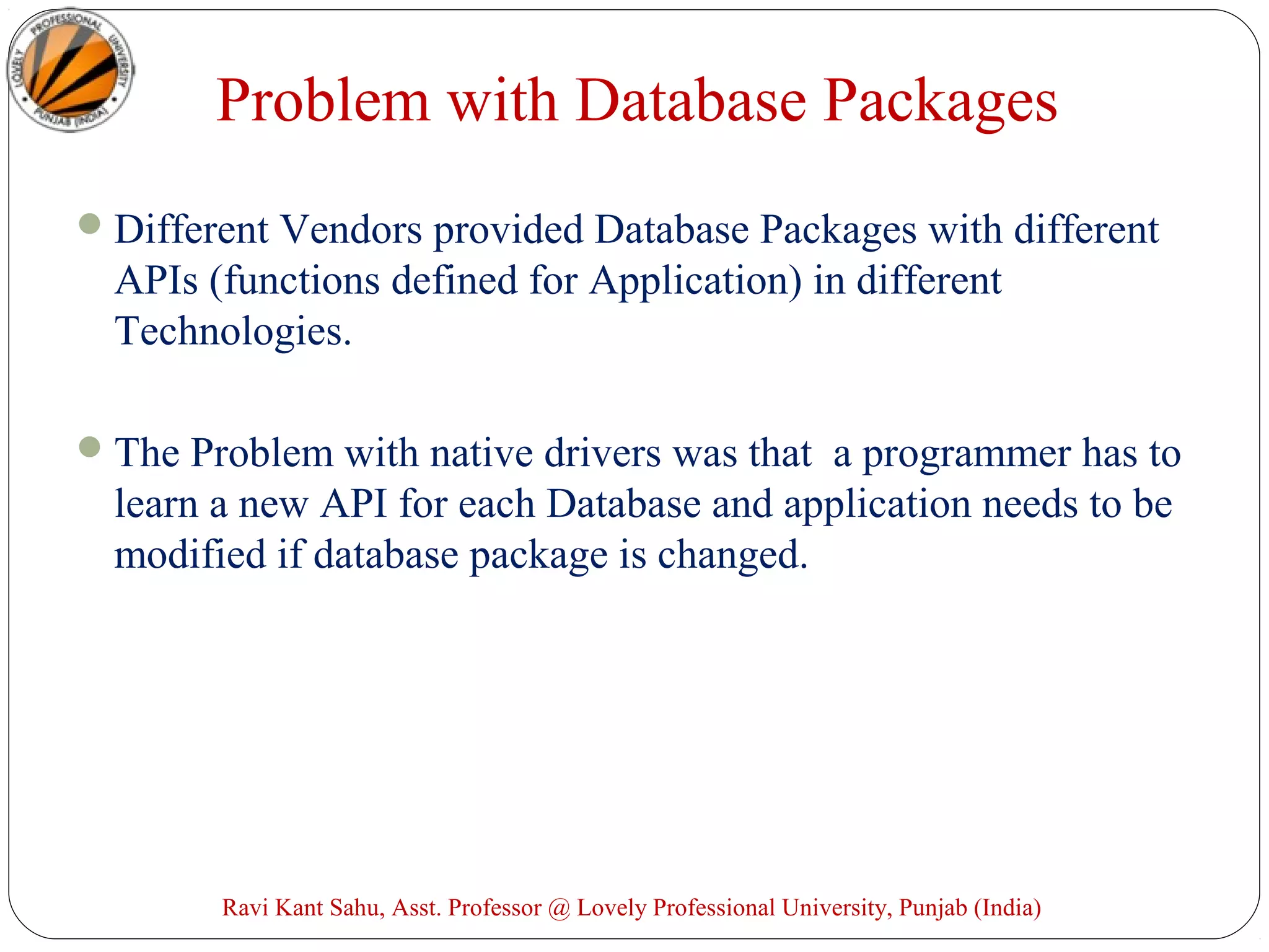 Problem with Database Packages
Different Vendors provided Database Packages with different
APIs (functions defined for Application) in different
Technologies.
The Problem with native drivers was that a programmer has to
learn a new API for each Database and application needs to be
modified if database package is changed.
Ravi Kant Sahu, Asst. Professor @ Lovely Professional University, Punjab (India)
 