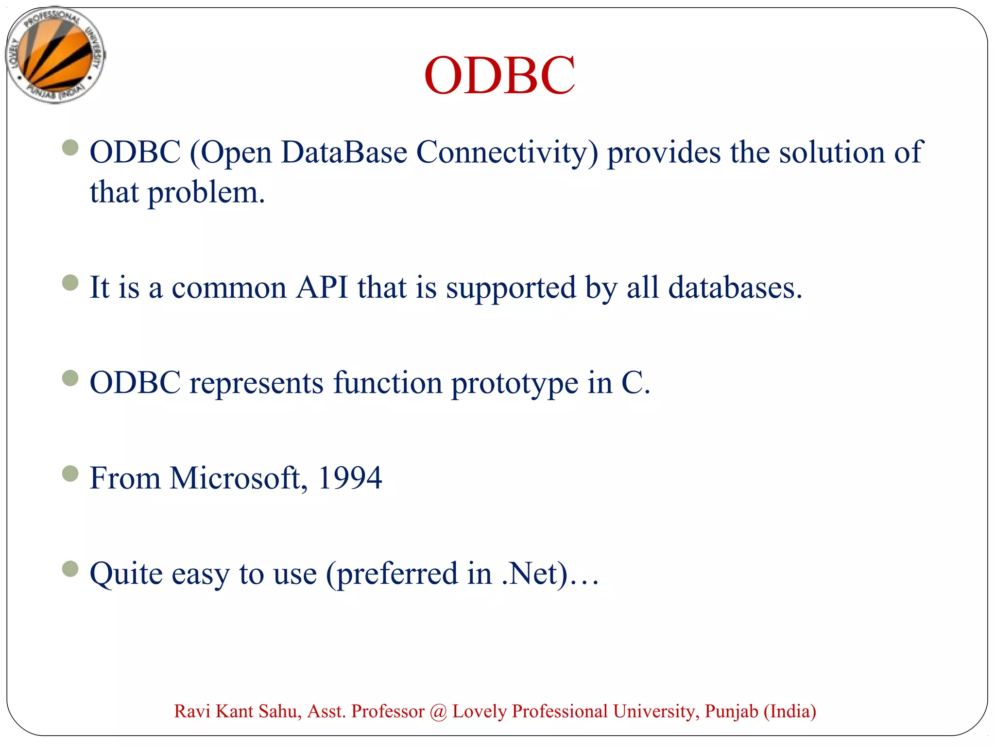 ODBC
ODBC (Open DataBase Connectivity) provides the solution of
that problem.
It is a common API that is supported by all databases.
ODBC represents function prototype in C.
From Microsoft, 1994
Quite easy to use (preferred in .Net)…
Ravi Kant Sahu, Asst. Professor @ Lovely Professional University, Punjab (India)
 
