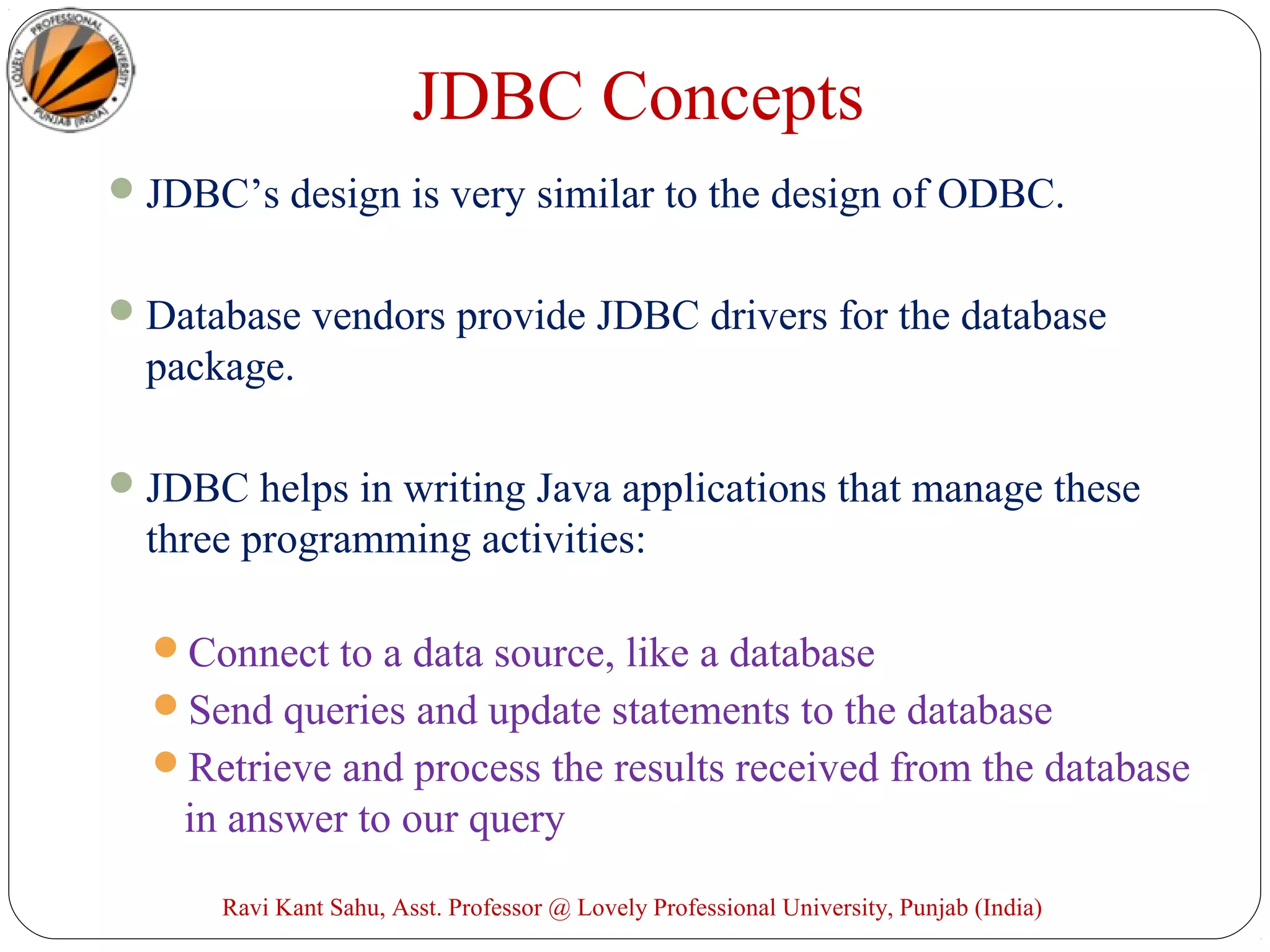 JDBC’s design is very similar to the design of ODBC.
Database vendors provide JDBC drivers for the database
package.
JDBC helps in writing Java applications that manage these
three programming activities:
Connect to a data source, like a database
Send queries and update statements to the database
Retrieve and process the results received from the database
in answer to our query
JDBC Concepts
Ravi Kant Sahu, Asst. Professor @ Lovely Professional University, Punjab (India)
 