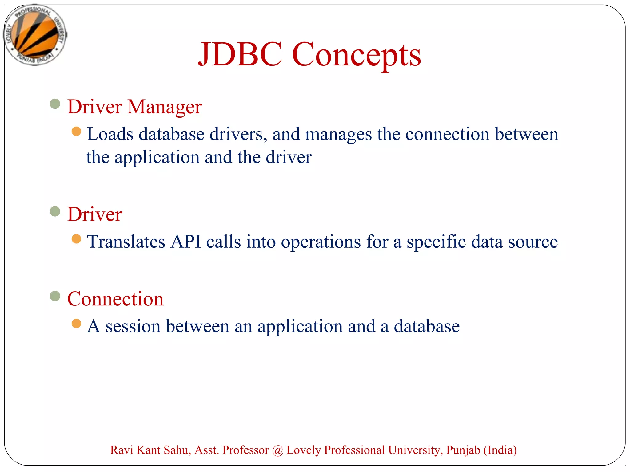 JDBC Concepts
Driver Manager
Loads database drivers, and manages the connection between
the application and the driver
Driver
Translates API calls into operations for a specific data source
Connection
A session between an application and a database
Ravi Kant Sahu, Asst. Professor @ Lovely Professional University, Punjab (India)
 