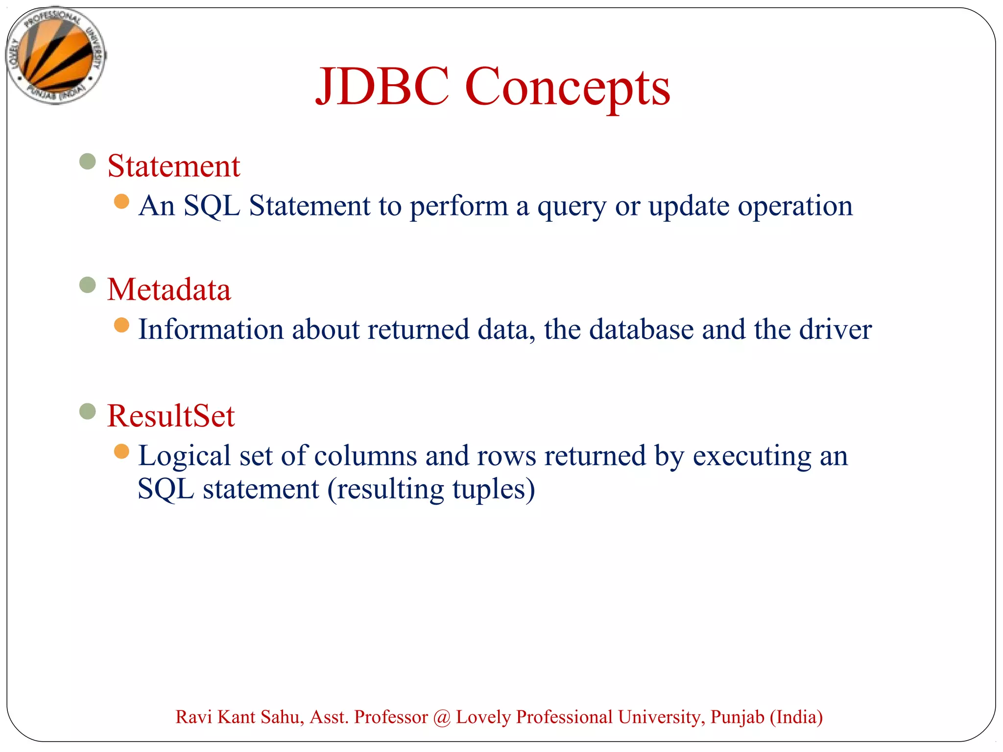 JDBC Concepts
Statement
An SQL Statement to perform a query or update operation
Metadata
Information about returned data, the database and the driver
ResultSet
Logical set of columns and rows returned by executing an
SQL statement (resulting tuples)
Ravi Kant Sahu, Asst. Professor @ Lovely Professional University, Punjab (India)
 