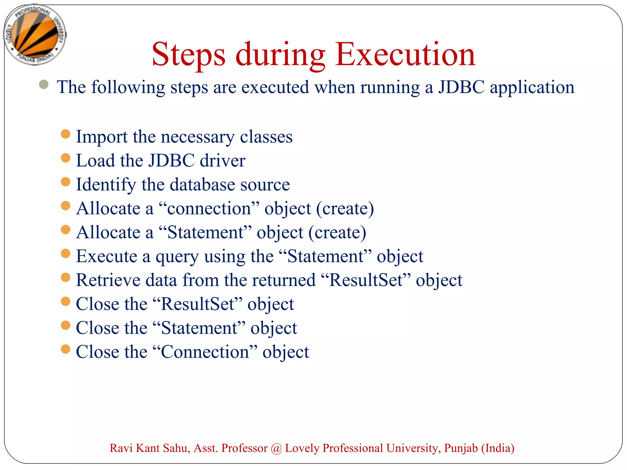 Steps during Execution
The following steps are executed when running a JDBC application
Import the necessary classes
Load the JDBC driver
Identify the database source
Allocate a “connection” object (create)
Allocate a “Statement” object (create)
Execute a query using the “Statement” object
Retrieve data from the returned “ResultSet” object
Close the “ResultSet” object
Close the “Statement” object
Close the “Connection” object
Ravi Kant Sahu, Asst. Professor @ Lovely Professional University, Punjab (India)
 