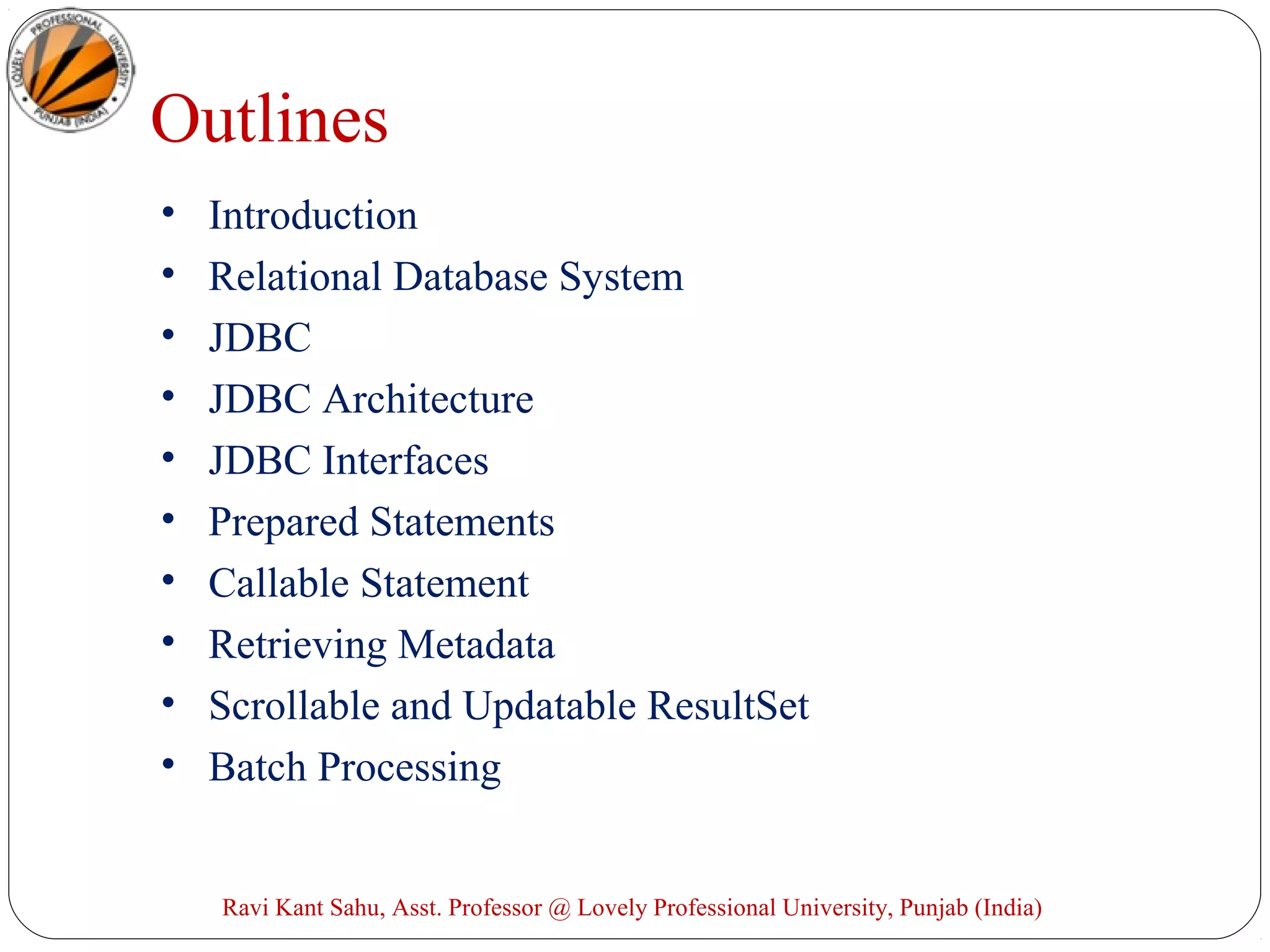 Ravi Kant Sahu, Asst. Professor @ Lovely Professional University, Punjab (India)
Outlines
• Introduction
• Relational Database System
• JDBC
• JDBC Architecture
• JDBC Interfaces
• Prepared Statements
• Callable Statement
• Retrieving Metadata
• Scrollable and Updatable ResultSet
• Batch Processing
 