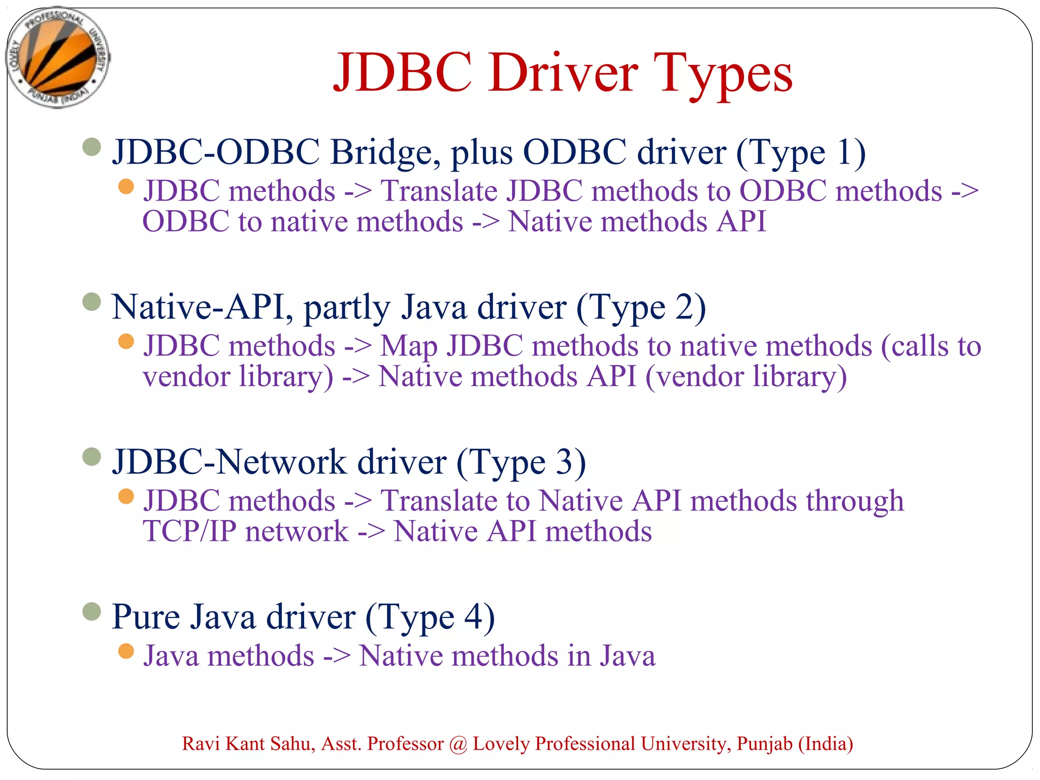 JDBC Driver Types
JDBC-ODBC Bridge, plus ODBC driver (Type 1)
JDBC methods -> Translate JDBC methods to ODBC methods ->
ODBC to native methods -> Native methods API
Native-API, partly Java driver (Type 2)
JDBC methods -> Map JDBC methods to native methods (calls to
vendor library) -> Native methods API (vendor library)
JDBC-Network driver (Type 3)
JDBC methods -> Translate to Native API methods through
TCP/IP network -> Native API methods
Pure Java driver (Type 4)
Java methods -> Native methods in Java
Ravi Kant Sahu, Asst. Professor @ Lovely Professional University, Punjab (India)
 