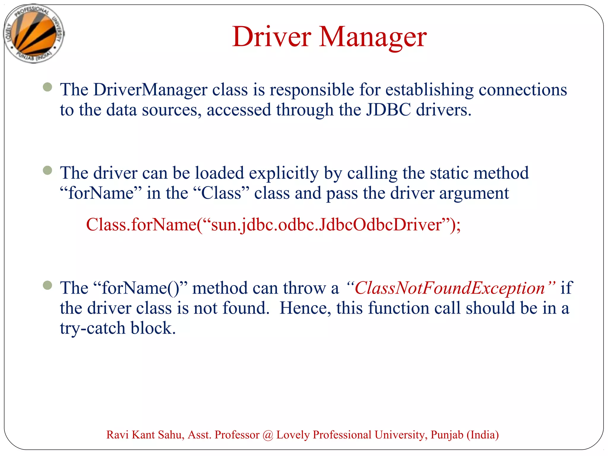 Driver Manager
The DriverManager class is responsible for establishing connections
to the data sources, accessed through the JDBC drivers.
The driver can be loaded explicitly by calling the static method
“forName” in the “Class” class and pass the driver argument
Class.forName(“sun.jdbc.odbc.JdbcOdbcDriver”);
The “forName()” method can throw a “ClassNotFoundException” if
the driver class is not found. Hence, this function call should be in a
try-catch block.
Ravi Kant Sahu, Asst. Professor @ Lovely Professional University, Punjab (India)
 