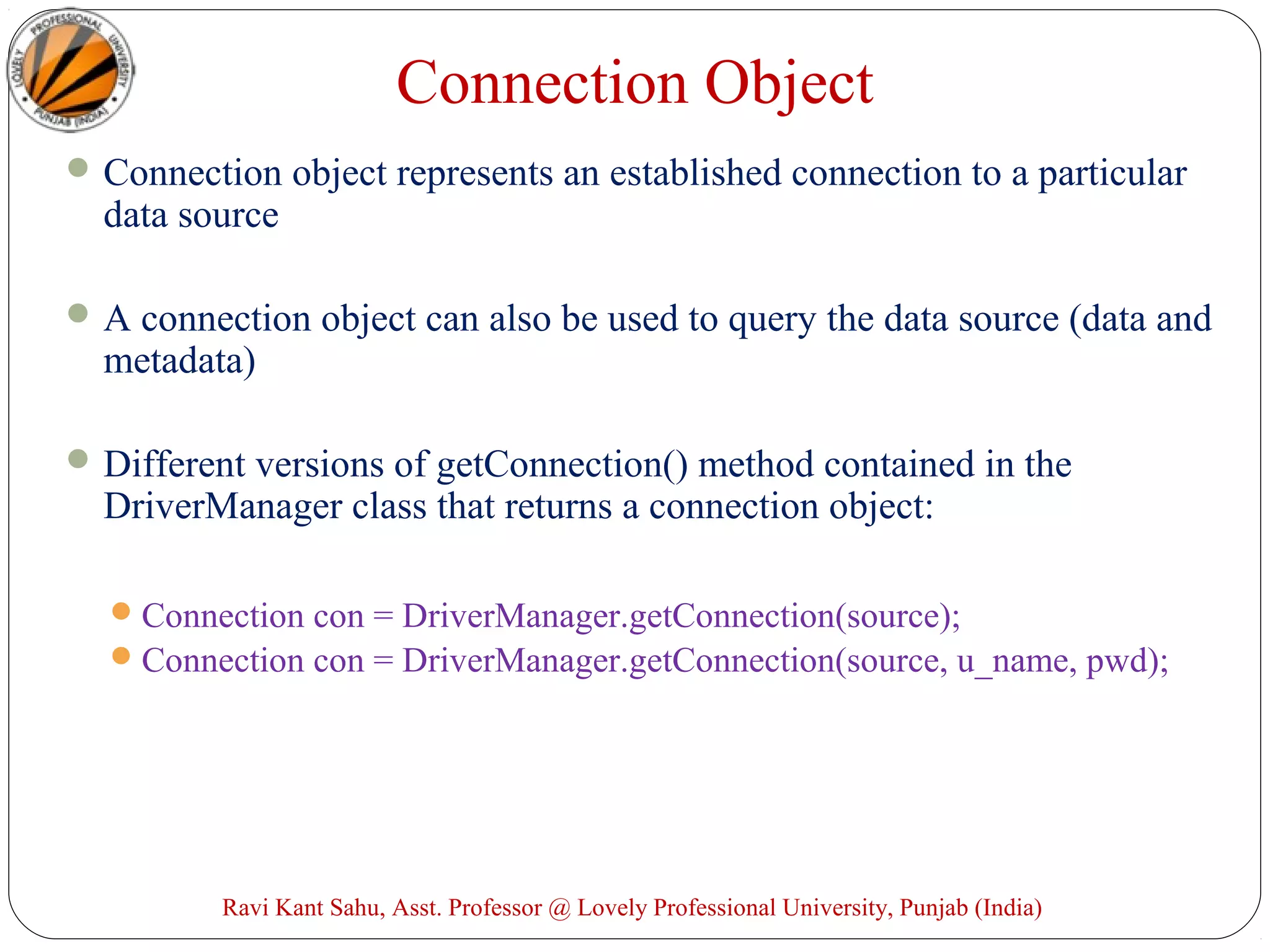 Connection Object
Connection object represents an established connection to a particular
data source
A connection object can also be used to query the data source (data and
metadata)
Different versions of getConnection() method contained in the
DriverManager class that returns a connection object:
Connection con = DriverManager.getConnection(source);
Connection con = DriverManager.getConnection(source, u_name, pwd);
Ravi Kant Sahu, Asst. Professor @ Lovely Professional University, Punjab (India)
 