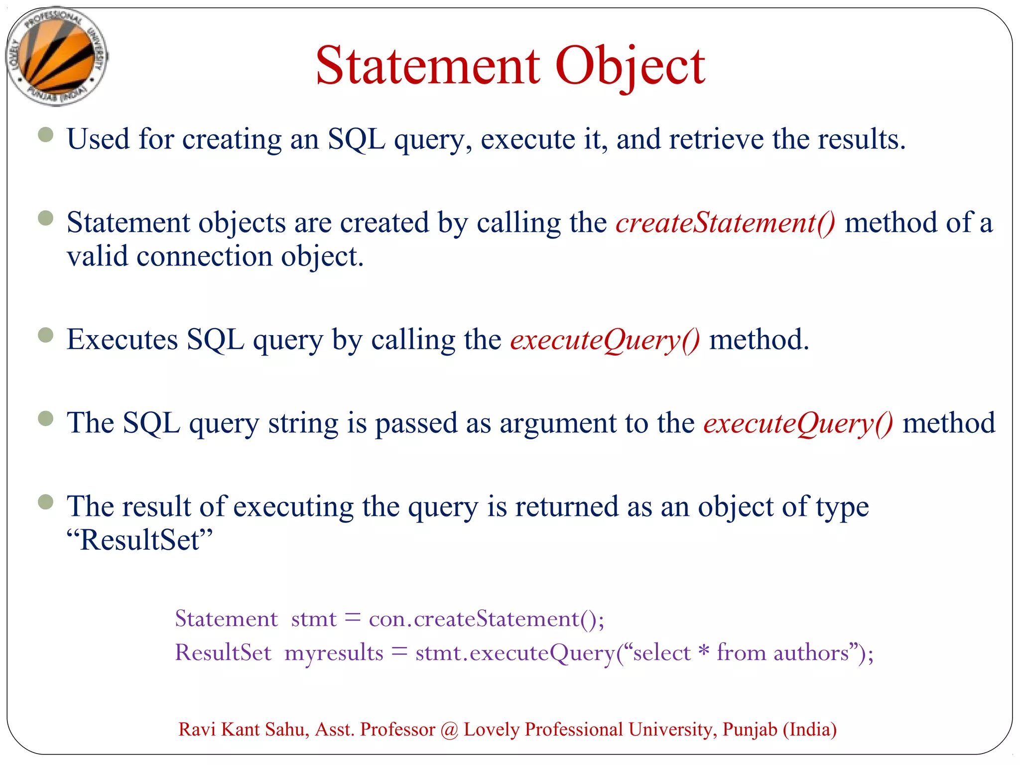 Statement Object
Used for creating an SQL query, execute it, and retrieve the results.
Statement objects are created by calling the createStatement() method of a
valid connection object.
Executes SQL query by calling the executeQuery() method.
The SQL query string is passed as argument to the executeQuery() method
The result of executing the query is returned as an object of type
“ResultSet”
Statement stmt = con.createStatement();
ResultSet myresults = stmt.executeQuery(“select * from authors”);
Ravi Kant Sahu, Asst. Professor @ Lovely Professional University, Punjab (India)
 