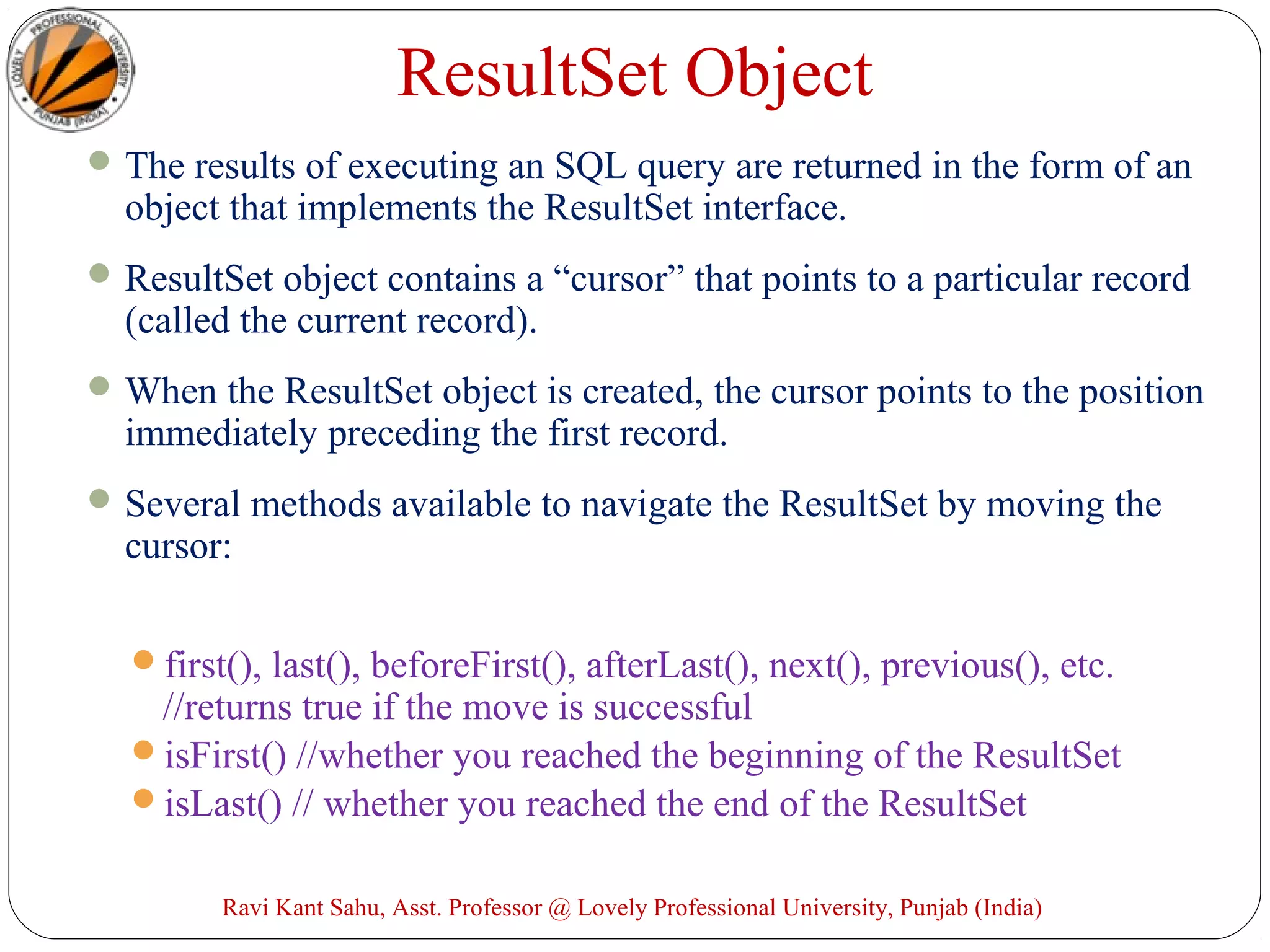 ResultSet Object
The results of executing an SQL query are returned in the form of an
object that implements the ResultSet interface.
ResultSet object contains a “cursor” that points to a particular record
(called the current record).
When the ResultSet object is created, the cursor points to the position
immediately preceding the first record.
Several methods available to navigate the ResultSet by moving the
cursor:
first(), last(), beforeFirst(), afterLast(), next(), previous(), etc.
//returns true if the move is successful
isFirst() //whether you reached the beginning of the ResultSet
isLast() // whether you reached the end of the ResultSet
Ravi Kant Sahu, Asst. Professor @ Lovely Professional University, Punjab (India)
 