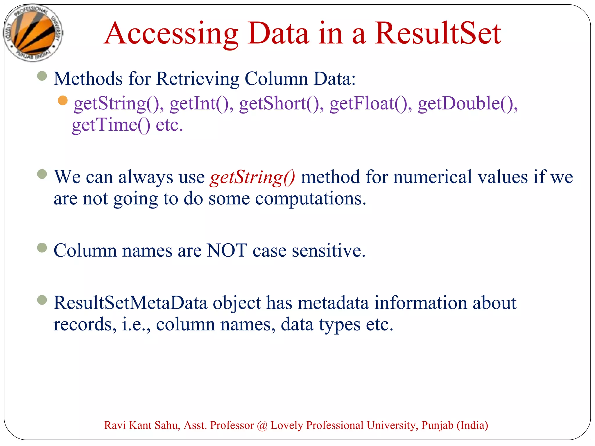 Accessing Data in a ResultSet
Methods for Retrieving Column Data:
getString(), getInt(), getShort(), getFloat(), getDouble(),
getTime() etc.
We can always use getString() method for numerical values if we
are not going to do some computations.
Column names are NOT case sensitive.
ResultSetMetaData object has metadata information about
records, i.e., column names, data types etc.
Ravi Kant Sahu, Asst. Professor @ Lovely Professional University, Punjab (India)
 