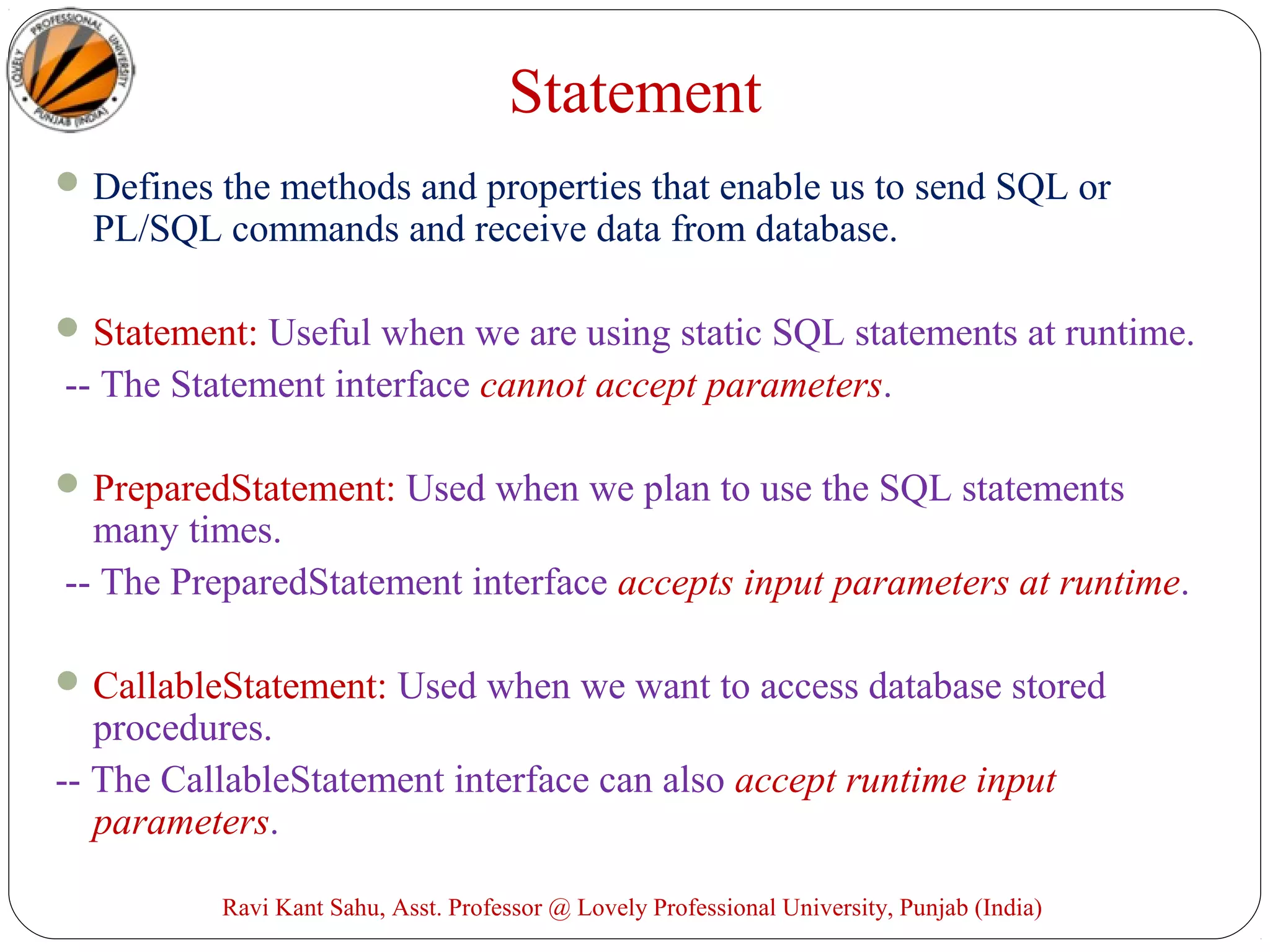 Statement
Defines the methods and properties that enable us to send SQL or
PL/SQL commands and receive data from database.
Statement: Useful when we are using static SQL statements at runtime.
-- The Statement interface cannot accept parameters.
PreparedStatement: Used when we plan to use the SQL statements
many times.
-- The PreparedStatement interface accepts input parameters at runtime.
CallableStatement: Used when we want to access database stored
procedures.
-- The CallableStatement interface can also accept runtime input
parameters.
Ravi Kant Sahu, Asst. Professor @ Lovely Professional University, Punjab (India)
 