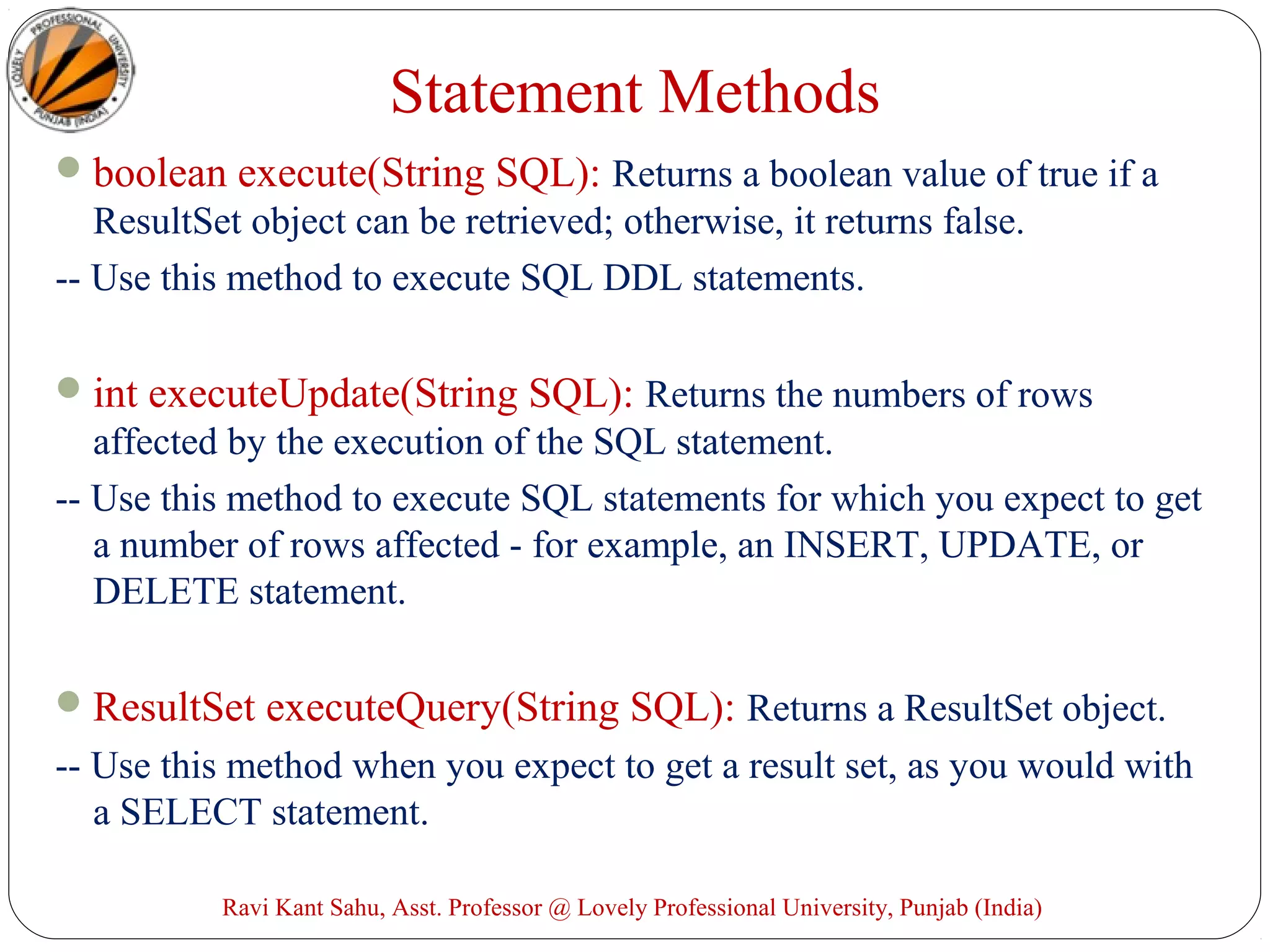 Statement Methods
boolean execute(String SQL): Returns a boolean value of true if a
ResultSet object can be retrieved; otherwise, it returns false.
-- Use this method to execute SQL DDL statements.
int executeUpdate(String SQL): Returns the numbers of rows
affected by the execution of the SQL statement.
-- Use this method to execute SQL statements for which you expect to get
a number of rows affected - for example, an INSERT, UPDATE, or
DELETE statement.
ResultSet executeQuery(String SQL): Returns a ResultSet object.
-- Use this method when you expect to get a result set, as you would with
a SELECT statement.
Ravi Kant Sahu, Asst. Professor @ Lovely Professional University, Punjab (India)
 