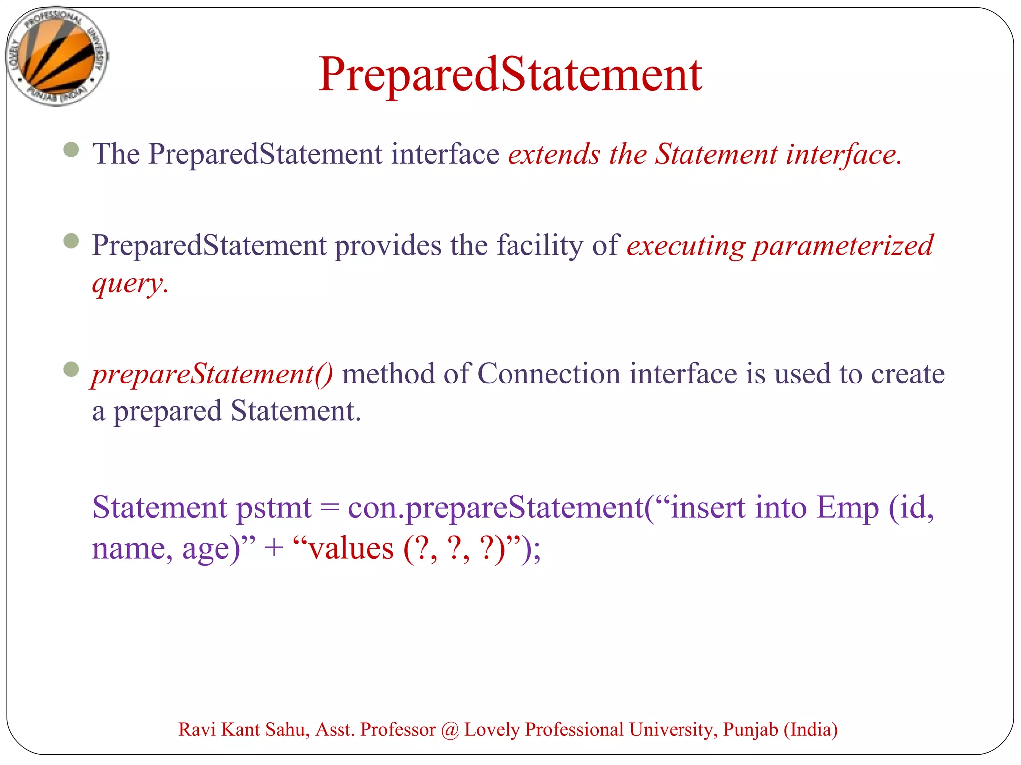 PreparedStatement
The PreparedStatement interface extends the Statement interface.
PreparedStatement provides the facility of executing parameterized
query.
prepareStatement() method of Connection interface is used to create
a prepared Statement.
Statement pstmt = con.prepareStatement(“insert into Emp (id,
name, age)” + “values (?, ?, ?)”);
Ravi Kant Sahu, Asst. Professor @ Lovely Professional University, Punjab (India)
 