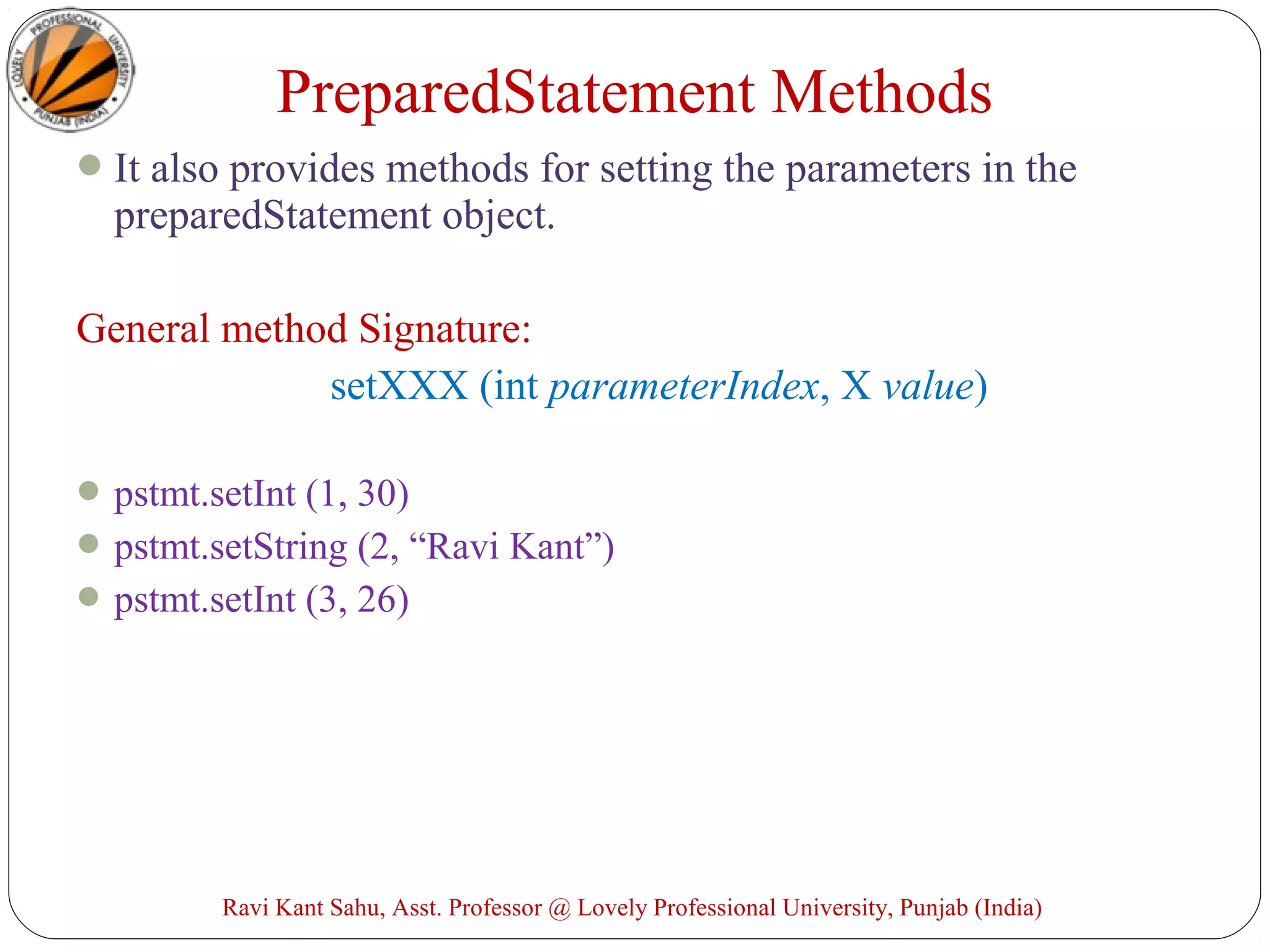 It also provides methods for setting the parameters in the
preparedStatement object.
General method Signature:
setXXX (int parameterIndex, X value)
pstmt.setInt (1, 30)
pstmt.setString (2, “Ravi Kant”)
pstmt.setInt (3, 26)
Ravi Kant Sahu, Asst. Professor @ Lovely Professional University, Punjab (India)
PreparedStatement Methods
 