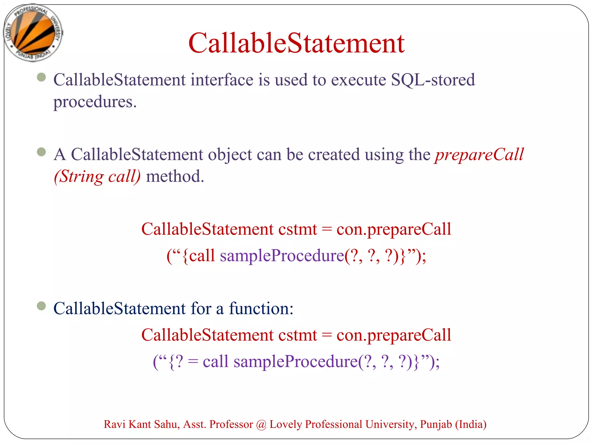 CallableStatement interface is used to execute SQL-stored
procedures.
A CallableStatement object can be created using the prepareCall
(String call) method.
CallableStatement cstmt = con.prepareCall
(“{call sampleProcedure(?, ?, ?)}”);
CallableStatement for a function:
CallableStatement cstmt = con.prepareCall
(“{? = call sampleProcedure(?, ?, ?)}”);
Ravi Kant Sahu, Asst. Professor @ Lovely Professional University, Punjab (India)
CallableStatement
 