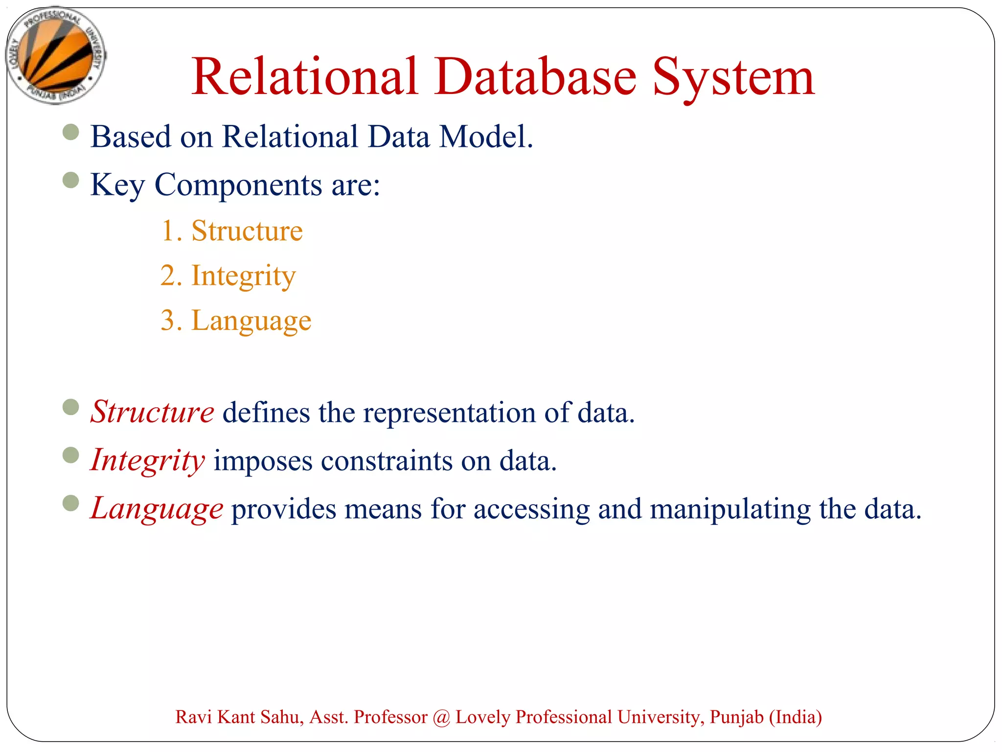 Relational Database System
Based on Relational Data Model.
Key Components are:
1. Structure
2. Integrity
3. Language
Structure defines the representation of data.
Integrity imposes constraints on data.
Language provides means for accessing and manipulating the data.
Ravi Kant Sahu, Asst. Professor @ Lovely Professional University, Punjab (India)
 