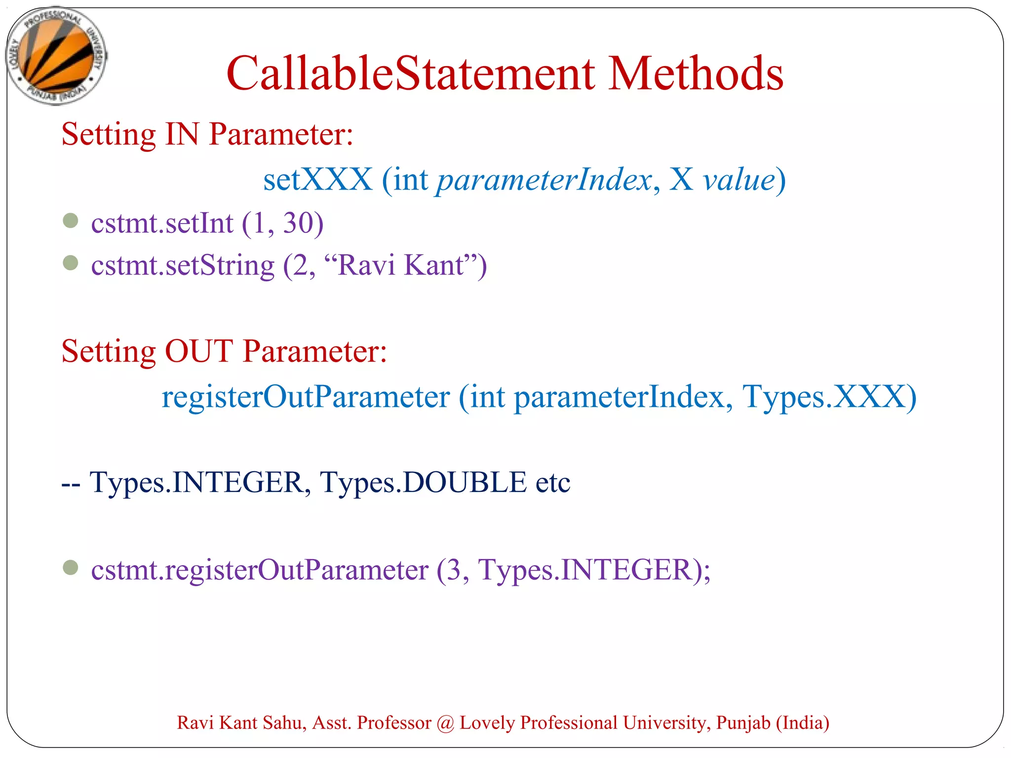 Setting IN Parameter:
setXXX (int parameterIndex, X value)
cstmt.setInt (1, 30)
cstmt.setString (2, “Ravi Kant”)
Setting OUT Parameter:
registerOutParameter (int parameterIndex, Types.XXX)
-- Types.INTEGER, Types.DOUBLE etc
cstmt.registerOutParameter (3, Types.INTEGER);
Ravi Kant Sahu, Asst. Professor @ Lovely Professional University, Punjab (India)
CallableStatement Methods
 