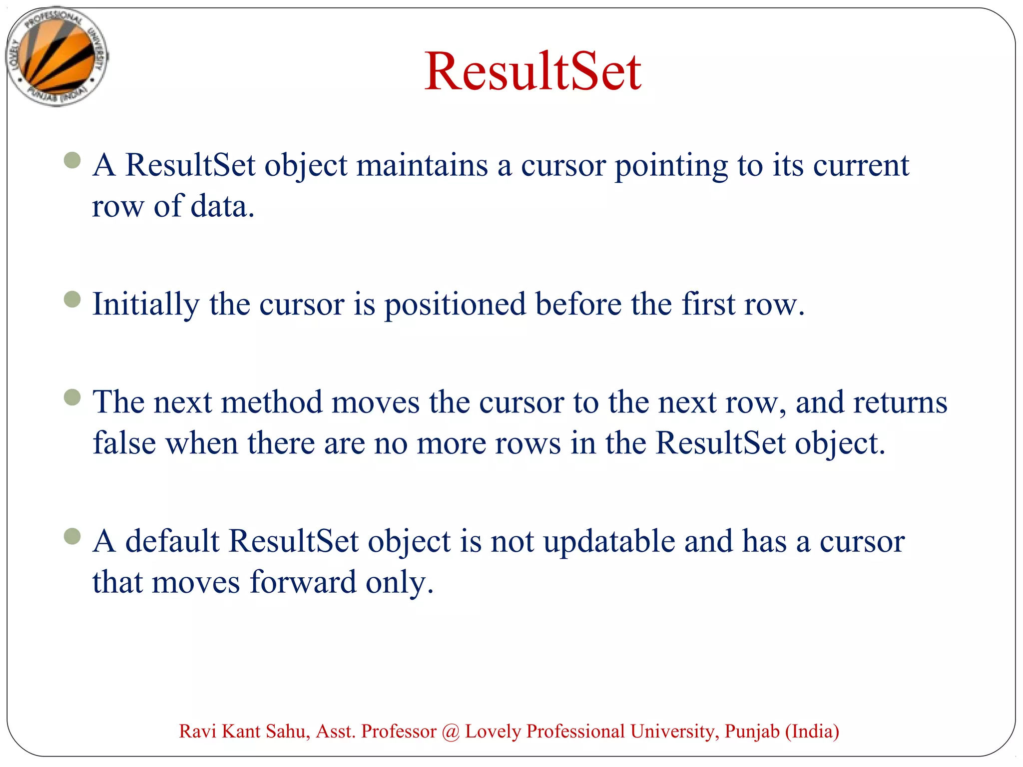 ResultSet
A ResultSet object maintains a cursor pointing to its current
row of data.
Initially the cursor is positioned before the first row.
The next method moves the cursor to the next row, and returns
false when there are no more rows in the ResultSet object.
A default ResultSet object is not updatable and has a cursor
that moves forward only.
Ravi Kant Sahu, Asst. Professor @ Lovely Professional University, Punjab (India)
 