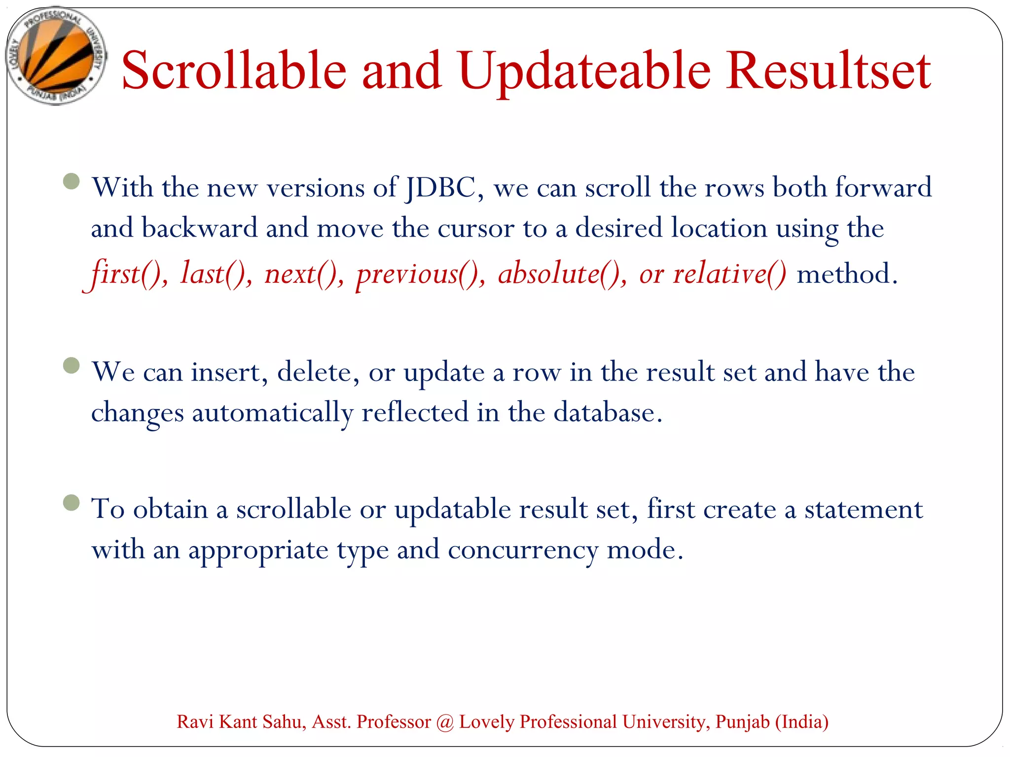 Scrollable and Updateable Resultset
With the new versions of JDBC, we can scroll the rows both forward
and backward and move the cursor to a desired location using the
first(), last(), next(), previous(), absolute(), or relative() method.
We can insert, delete, or update a row in the result set and have the
changes automatically reflected in the database.
To obtain a scrollable or updatable result set, first create a statement
with an appropriate type and concurrency mode.
Ravi Kant Sahu, Asst. Professor @ Lovely Professional University, Punjab (India)
 