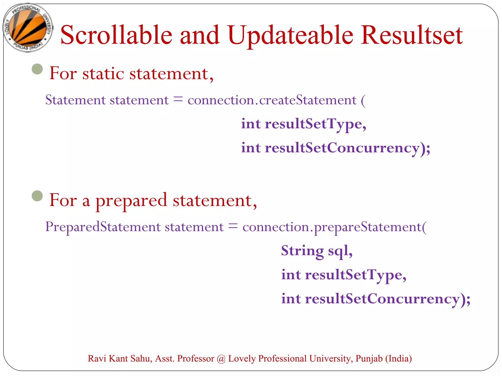 Scrollable and Updateable Resultset
For static statement,
Statement statement = connection.createStatement (
int resultSetType,
int resultSetConcurrency);
For a prepared statement,
PreparedStatement statement = connection.prepareStatement(
String sql,
int resultSetType,
int resultSetConcurrency);
Ravi Kant Sahu, Asst. Professor @ Lovely Professional University, Punjab (India)
 