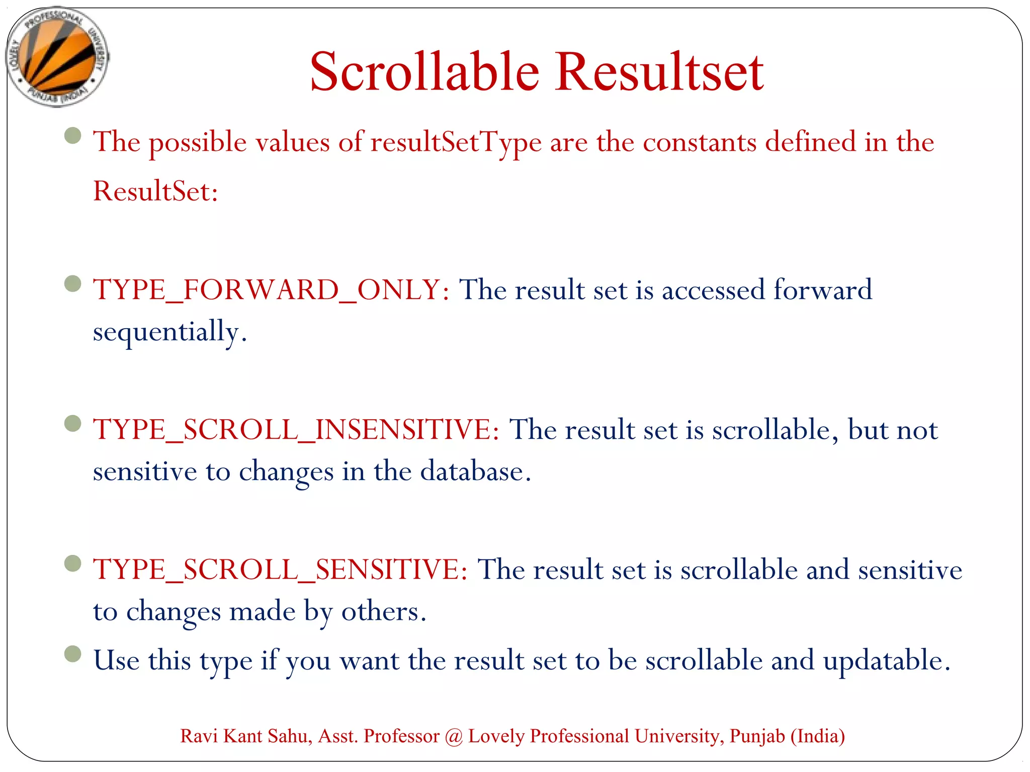 Scrollable Resultset
The possible values of resultSetType are the constants defined in the
ResultSet:
TYPE_FORWARD_ONLY: The result set is accessed forward
sequentially.
TYPE_SCROLL_INSENSITIVE: The result set is scrollable, but not
sensitive to changes in the database.
TYPE_SCROLL_SENSITIVE: The result set is scrollable and sensitive
to changes made by others.
Use this type if you want the result set to be scrollable and updatable.
Ravi Kant Sahu, Asst. Professor @ Lovely Professional University, Punjab (India)
 