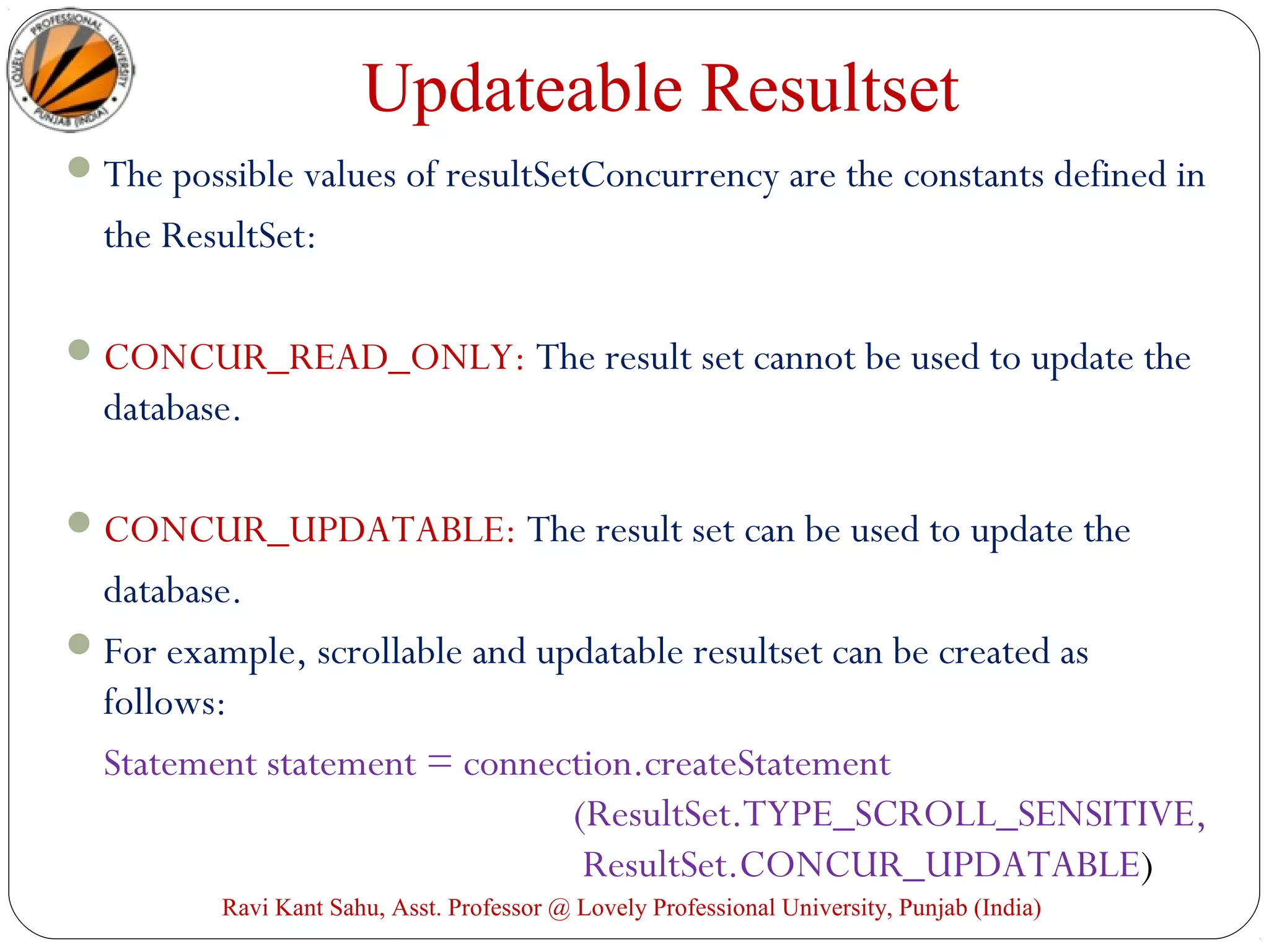 Updateable Resultset
The possible values of resultSetConcurrency are the constants defined in
the ResultSet:
CONCUR_READ_ONLY: The result set cannot be used to update the
database.
CONCUR_UPDATABLE: The result set can be used to update the
database.
For example, scrollable and updatable resultset can be created as
follows:
Statement statement = connection.createStatement
(ResultSet.TYPE_SCROLL_SENSITIVE,
ResultSet.CONCUR_UPDATABLE)
Ravi Kant Sahu, Asst. Professor @ Lovely Professional University, Punjab (India)
 