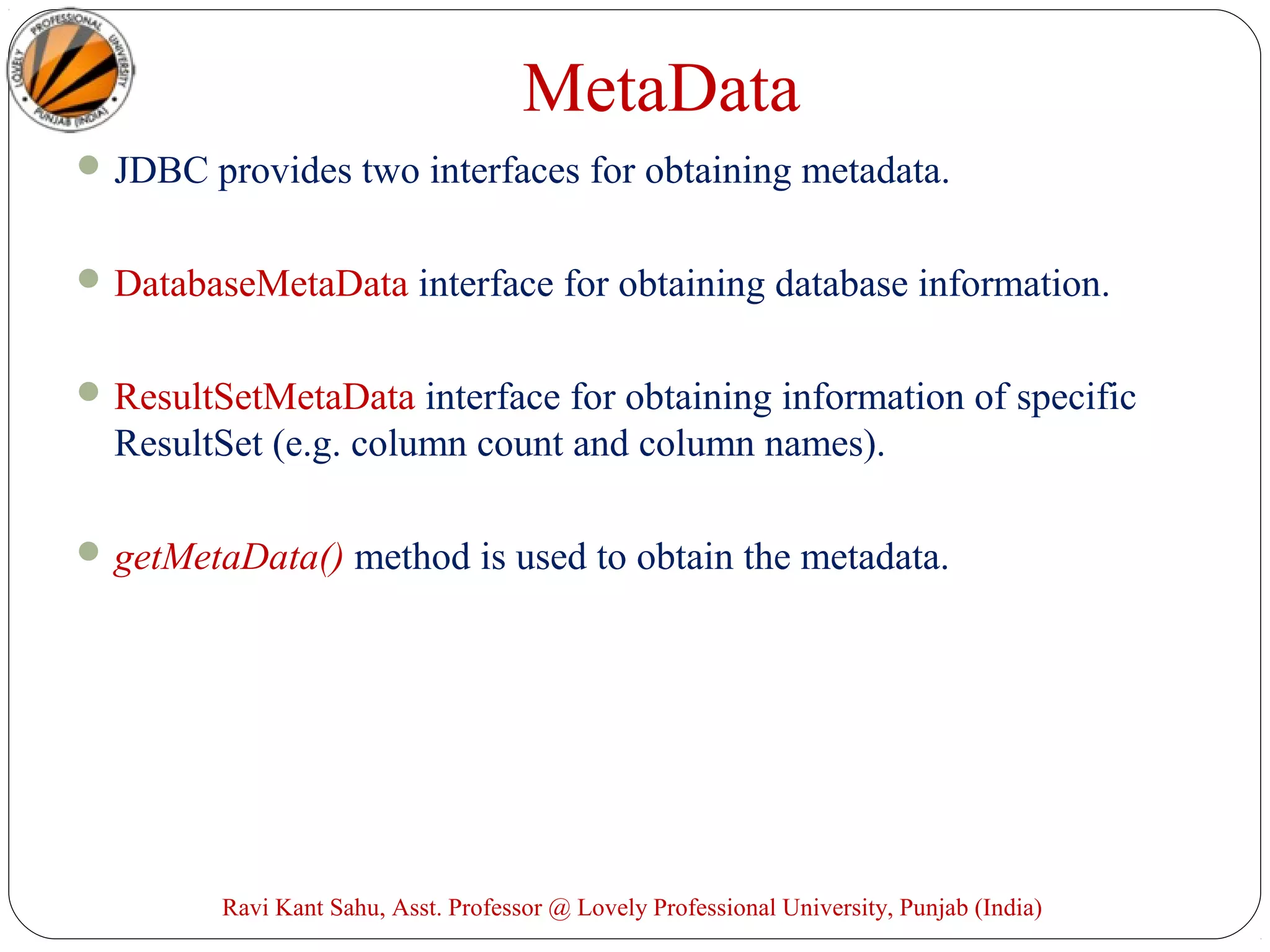 MetaData
JDBC provides two interfaces for obtaining metadata.
DatabaseMetaData interface for obtaining database information.
ResultSetMetaData interface for obtaining information of specific
ResultSet (e.g. column count and column names).
getMetaData() method is used to obtain the metadata.
Ravi Kant Sahu, Asst. Professor @ Lovely Professional University, Punjab (India)
 
