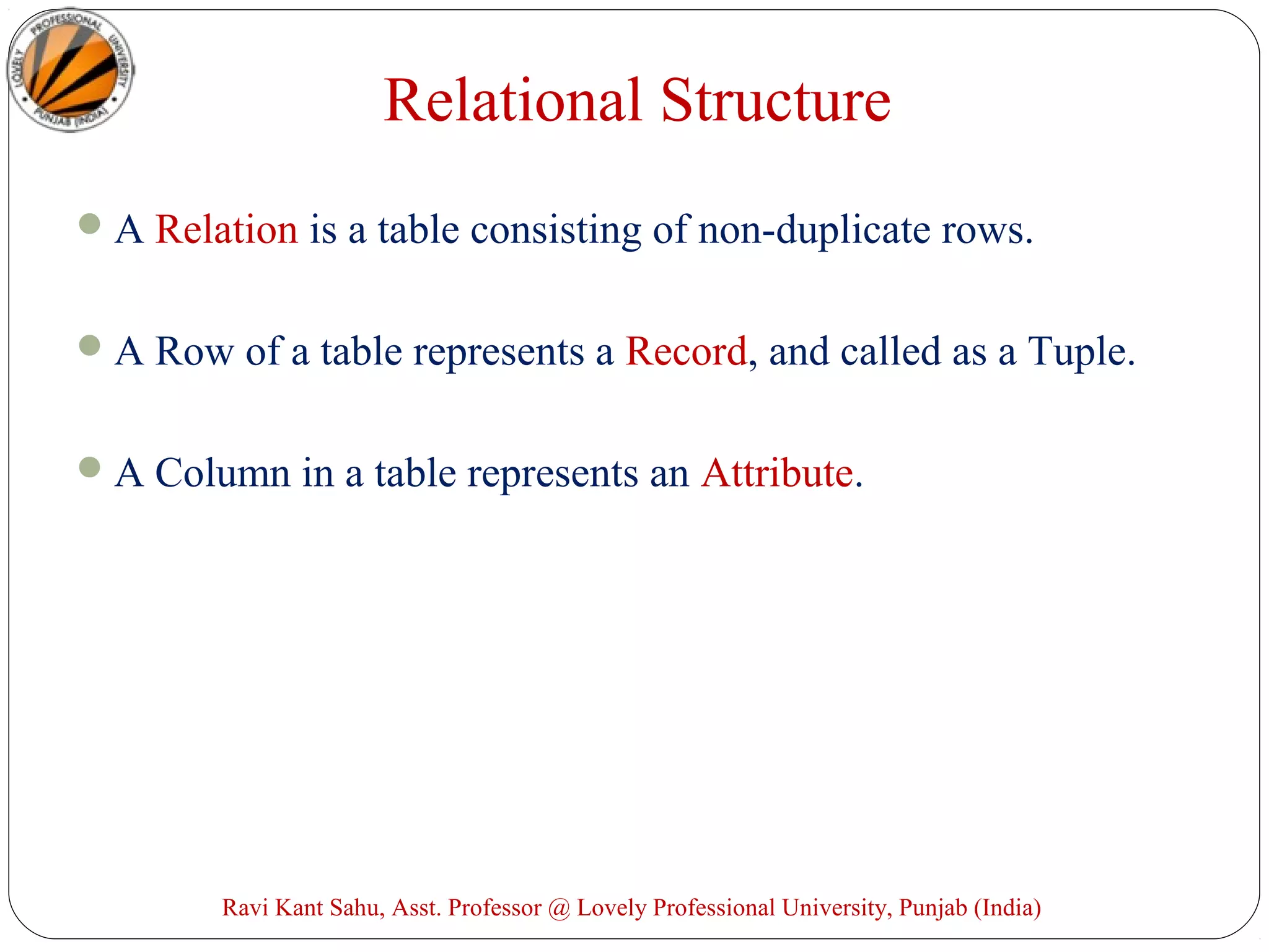 Relational Structure
A Relation is a table consisting of non-duplicate rows.
A Row of a table represents a Record, and called as a Tuple.
A Column in a table represents an Attribute.
Ravi Kant Sahu, Asst. Professor @ Lovely Professional University, Punjab (India)
 
