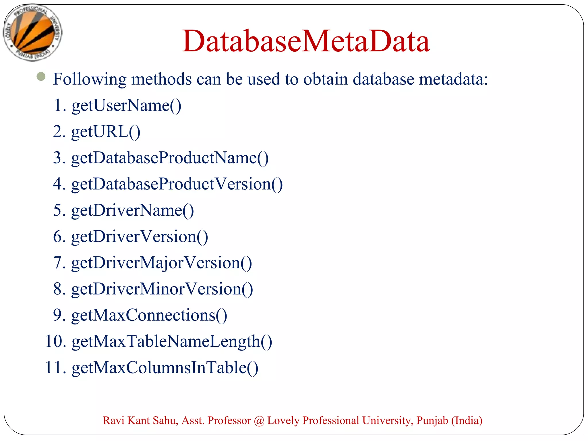 DatabaseMetaData
Following methods can be used to obtain database metadata:
1. getUserName()
2. getURL()
3. getDatabaseProductName()
4. getDatabaseProductVersion()
5. getDriverName()
6. getDriverVersion()
7. getDriverMajorVersion()
8. getDriverMinorVersion()
9. getMaxConnections()
10. getMaxTableNameLength()
11. getMaxColumnsInTable()
Ravi Kant Sahu, Asst. Professor @ Lovely Professional University, Punjab (India)
 