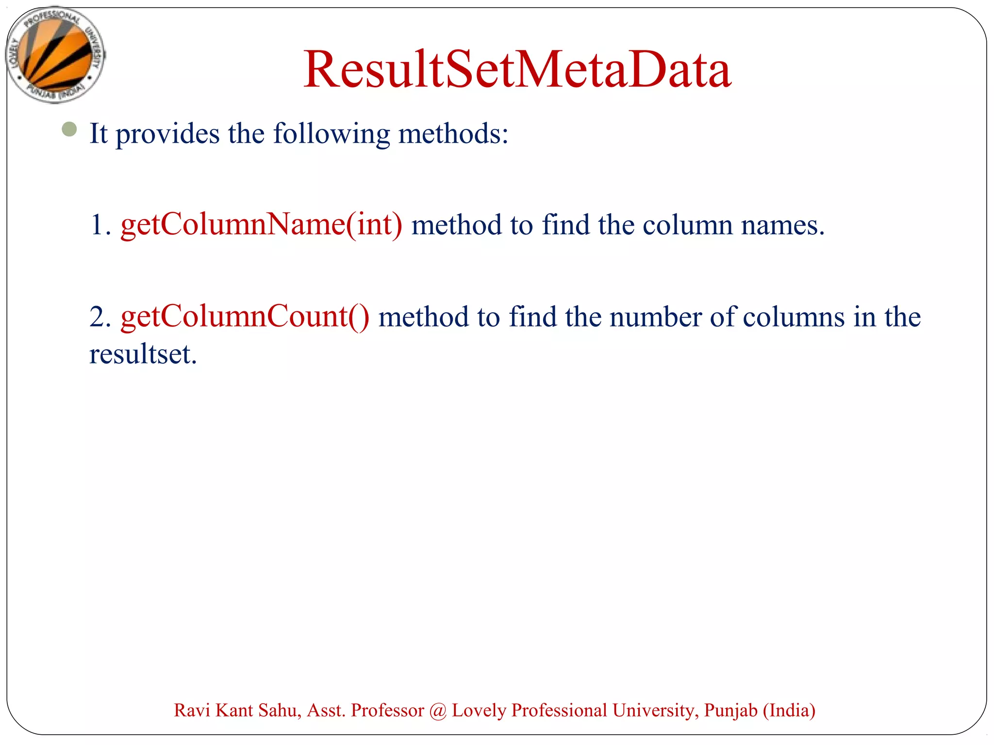 ResultSetMetaData
It provides the following methods:
1. getColumnName(int) method to find the column names.
2. getColumnCount() method to find the number of columns in the
resultset.
Ravi Kant Sahu, Asst. Professor @ Lovely Professional University, Punjab (India)
 