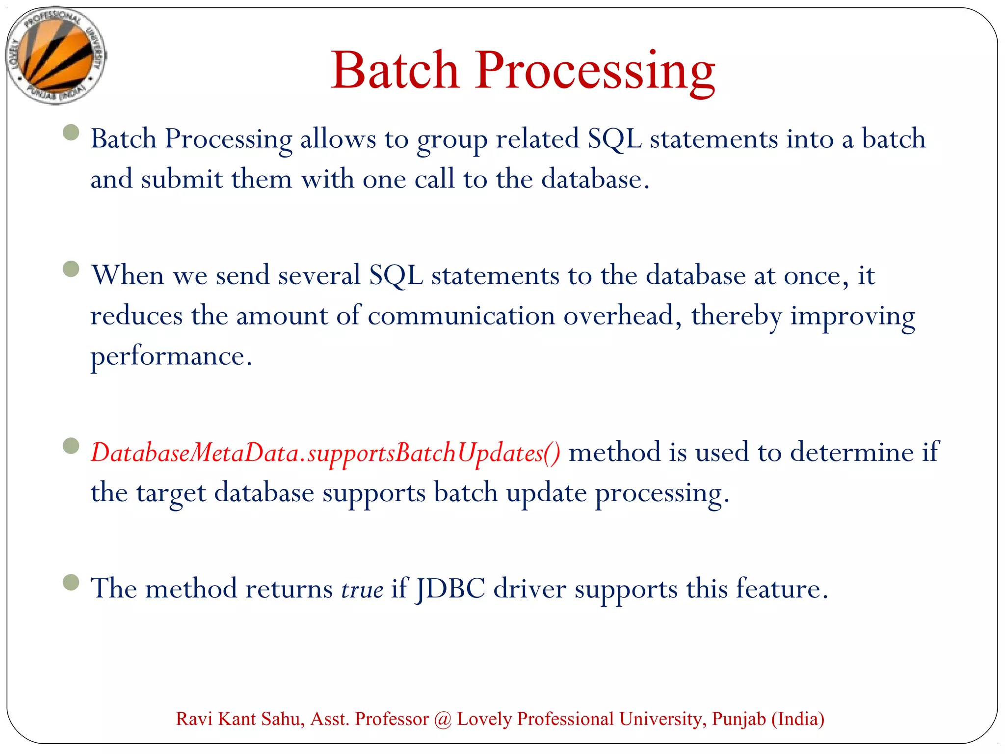 Batch Processing
Batch Processing allows to group related SQL statements into a batch
and submit them with one call to the database.
When we send several SQL statements to the database at once, it
reduces the amount of communication overhead, thereby improving
performance.
DatabaseMetaData.supportsBatchUpdates() method is used to determine if
the target database supports batch update processing.
The method returns true if JDBC driver supports this feature.
Ravi Kant Sahu, Asst. Professor @ Lovely Professional University, Punjab (India)
 