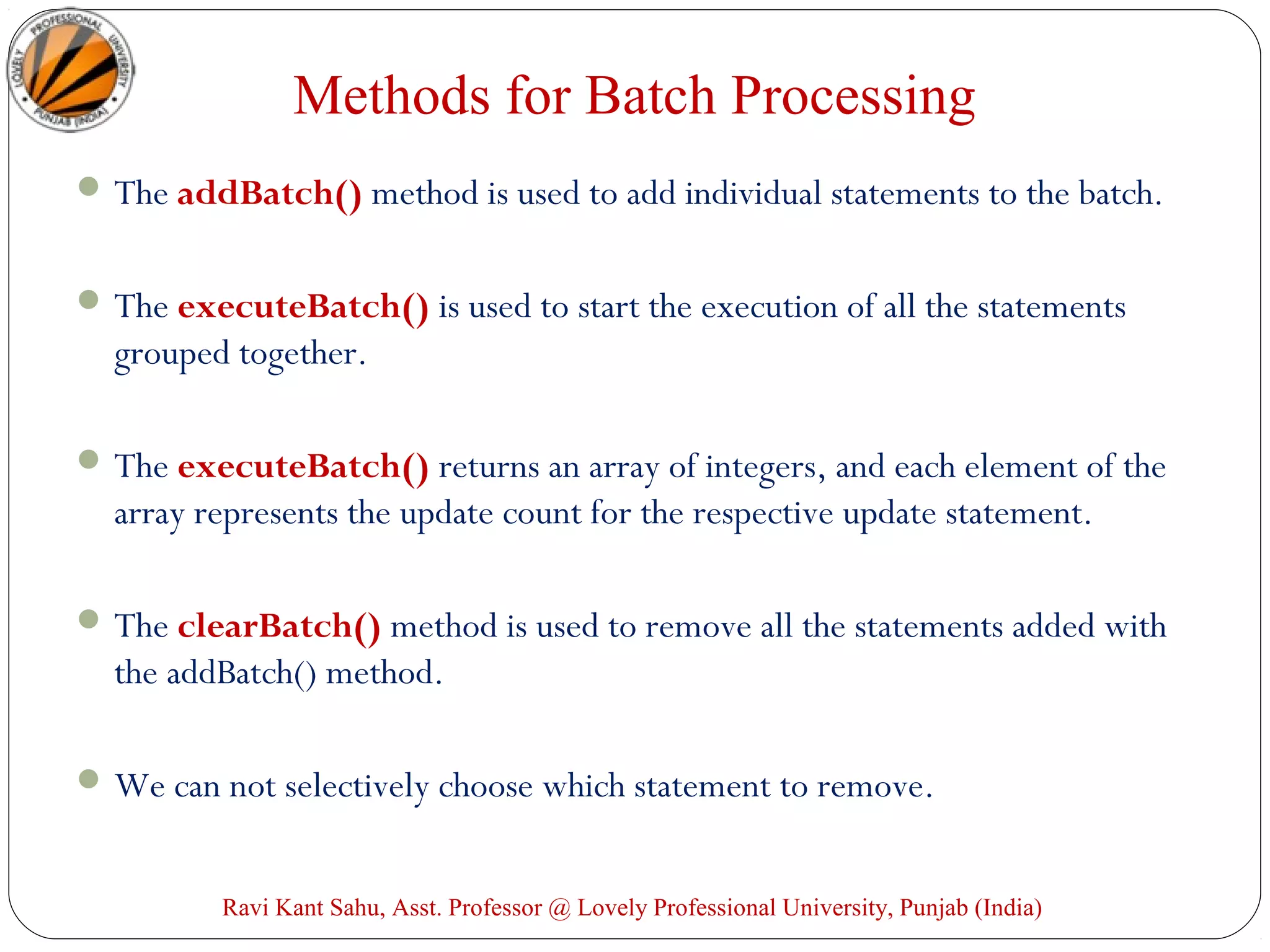 Methods for Batch Processing
The addBatch() method is used to add individual statements to the batch.
The executeBatch() is used to start the execution of all the statements
grouped together.
The executeBatch() returns an array of integers, and each element of the
array represents the update count for the respective update statement.
The clearBatch() method is used to remove all the statements added with
the addBatch() method.
We can not selectively choose which statement to remove.
Ravi Kant Sahu, Asst. Professor @ Lovely Professional University, Punjab (India)
 
