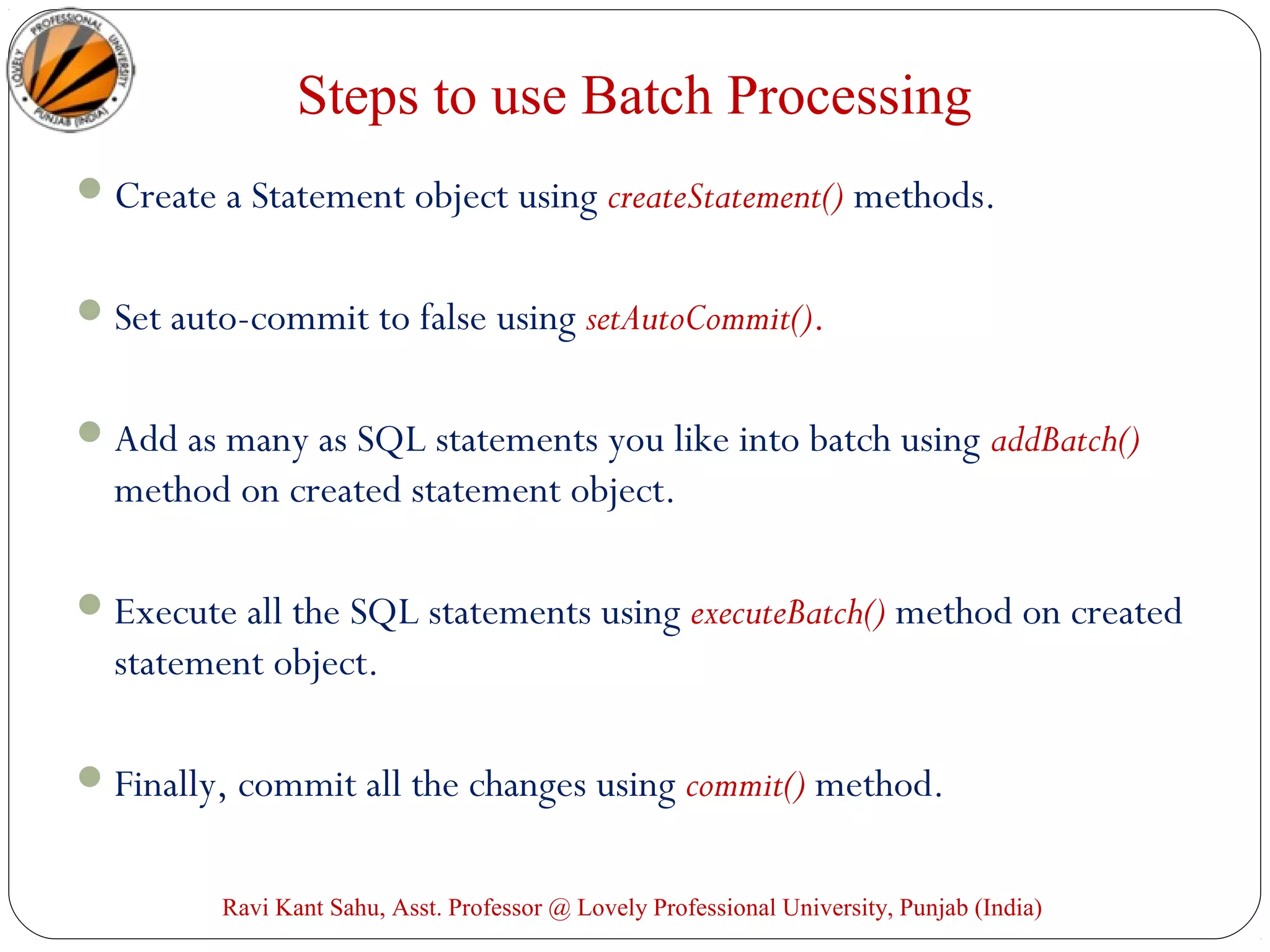 Steps to use Batch Processing
Create a Statement object using createStatement() methods.
Set auto-commit to false using setAutoCommit().
Add as many as SQL statements you like into batch using addBatch()
method on created statement object.
Execute all the SQL statements using executeBatch() method on created
statement object.
Finally, commit all the changes using commit() method.
Ravi Kant Sahu, Asst. Professor @ Lovely Professional University, Punjab (India)
 