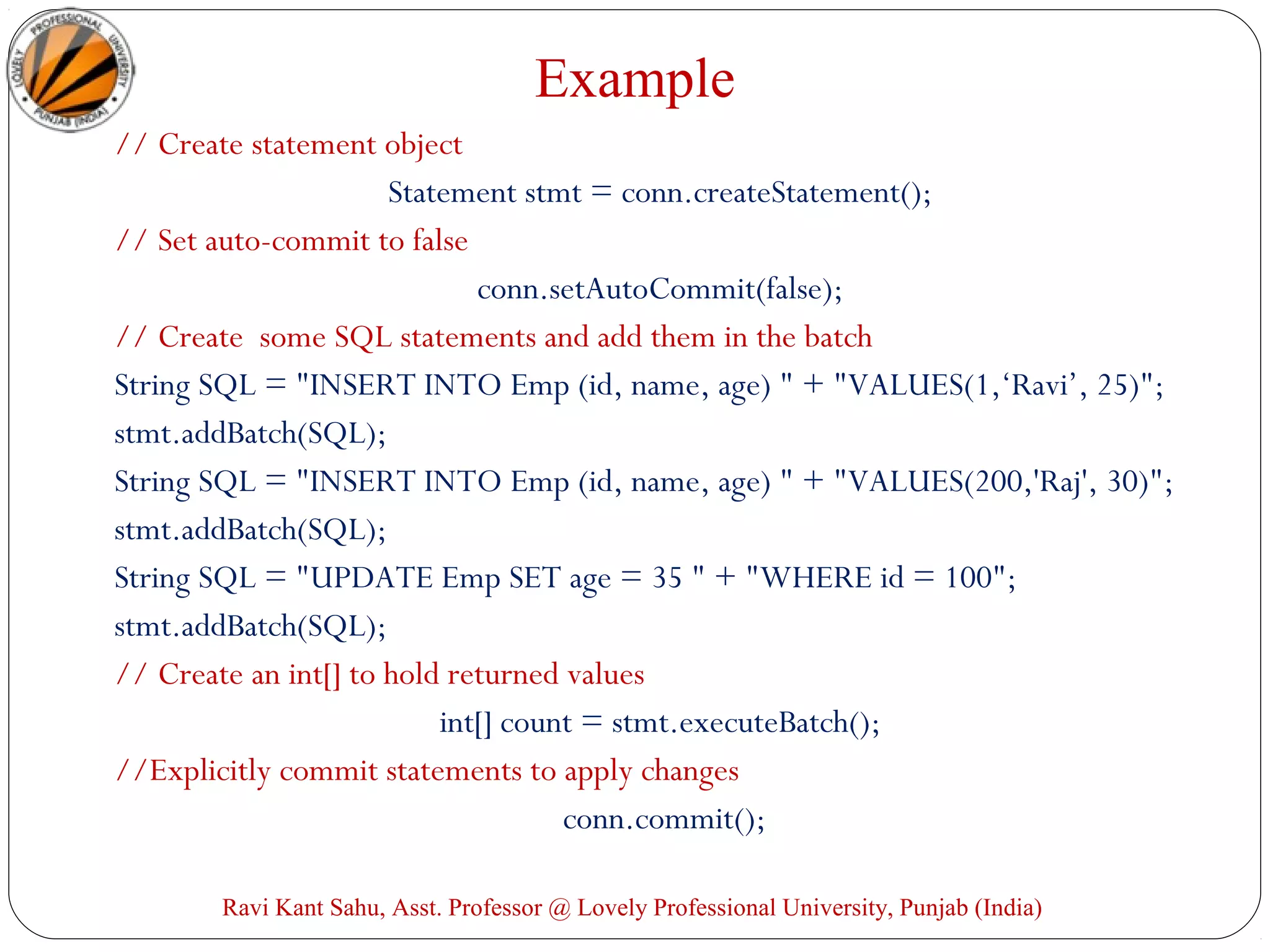 Example
// Create statement object
Statement stmt = conn.createStatement();
// Set auto-commit to false
conn.setAutoCommit(false);
// Create some SQL statements and add them in the batch
String SQL = "INSERT INTO Emp (id, name, age) " + "VALUES(1,‘Ravi’, 25)";
stmt.addBatch(SQL);
String SQL = "INSERT INTO Emp (id, name, age) " + "VALUES(200,'Raj', 30)";
stmt.addBatch(SQL);
String SQL = "UPDATE Emp SET age = 35 " + "WHERE id = 100";
stmt.addBatch(SQL);
// Create an int[] to hold returned values
int[] count = stmt.executeBatch();
//Explicitly commit statements to apply changes
conn.commit();
Ravi Kant Sahu, Asst. Professor @ Lovely Professional University, Punjab (India)
 