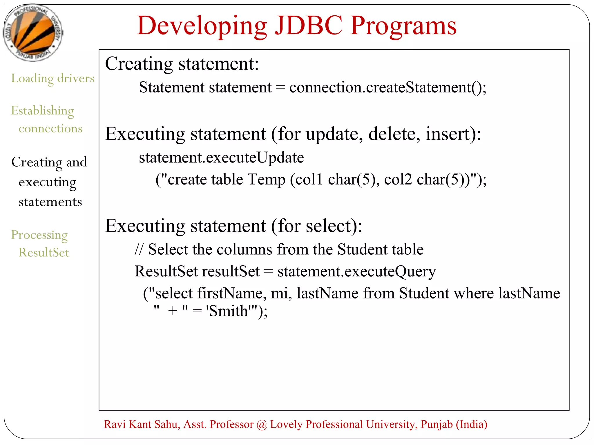 Developing JDBC Programs
Loading drivers
Establishing
connections
Creating and
executing
statements
Processing
ResultSet
Creating statement:
Statement statement = connection.createStatement();
Executing statement (for update, delete, insert):
statement.executeUpdate
("create table Temp (col1 char(5), col2 char(5))");
Executing statement (for select):
// Select the columns from the Student table
ResultSet resultSet = statement.executeQuery
("select firstName, mi, lastName from Student where lastName
" + " = 'Smith'");
Ravi Kant Sahu, Asst. Professor @ Lovely Professional University, Punjab (India)
 