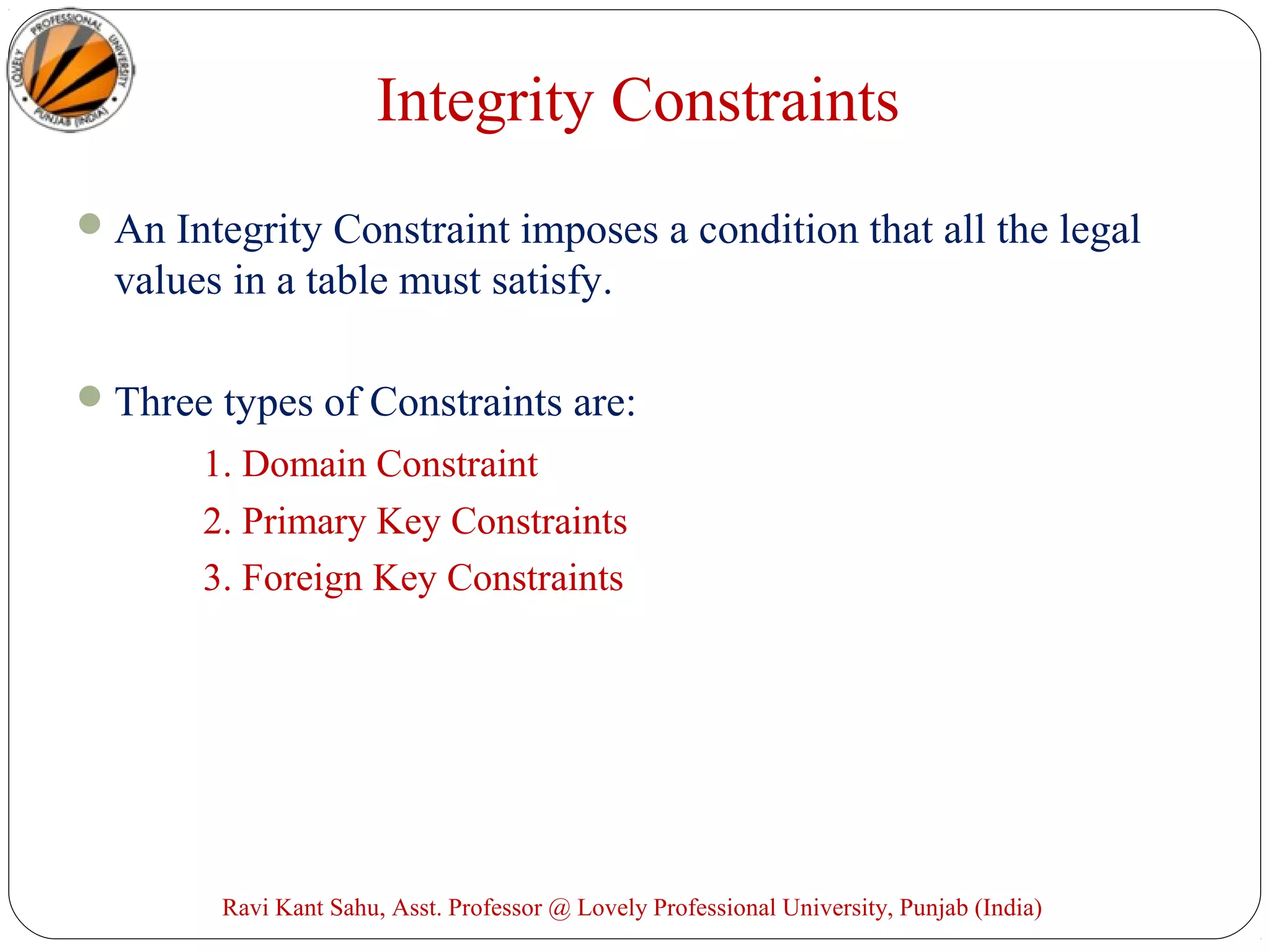 Integrity Constraints
An Integrity Constraint imposes a condition that all the legal
values in a table must satisfy.
Three types of Constraints are:
1. Domain Constraint
2. Primary Key Constraints
3. Foreign Key Constraints
Ravi Kant Sahu, Asst. Professor @ Lovely Professional University, Punjab (India)
 