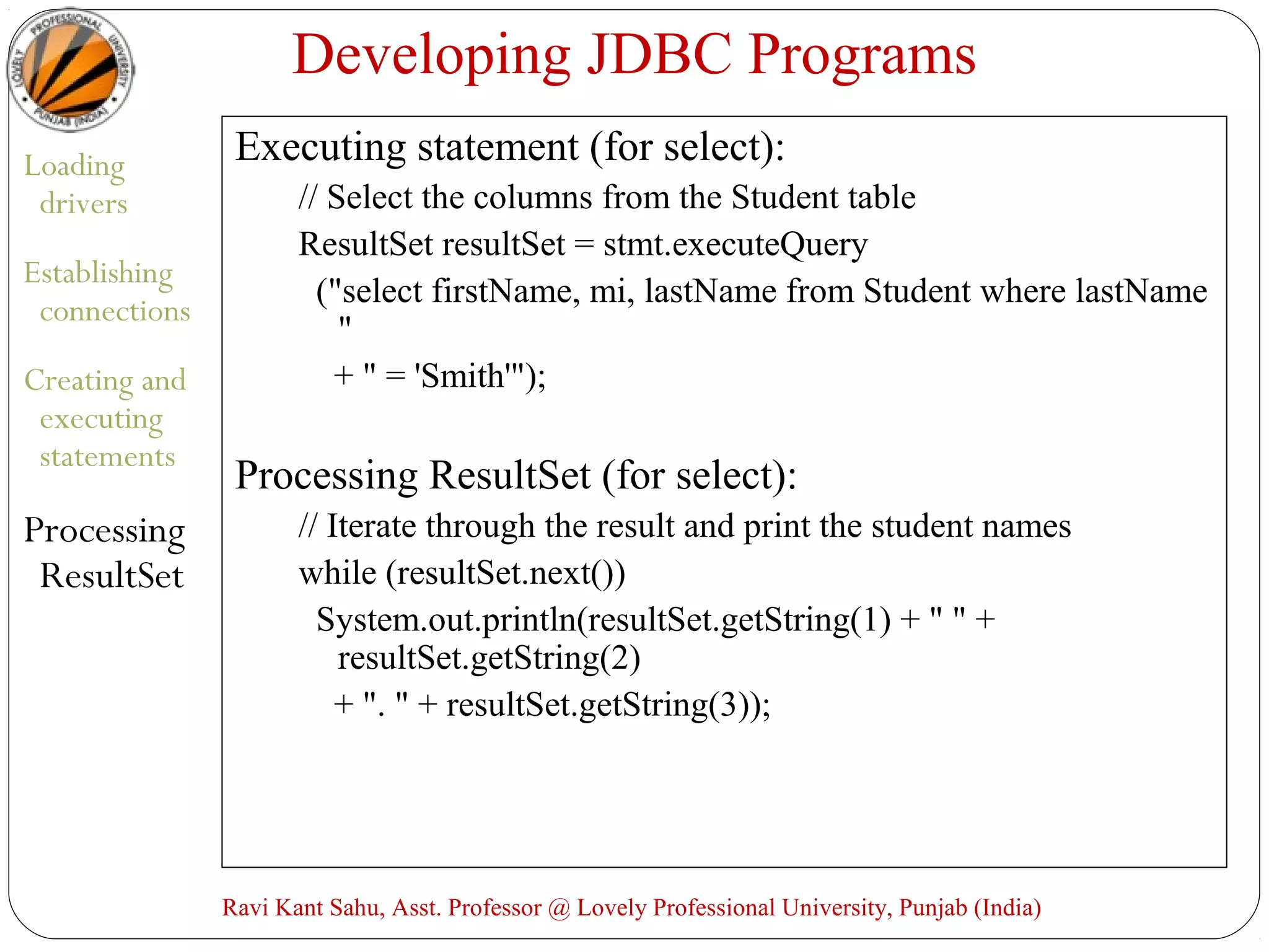 Developing JDBC Programs
Loading
drivers
Establishing
connections
Creating and
executing
statements
Processing
ResultSet
Executing statement (for select):
// Select the columns from the Student table
ResultSet resultSet = stmt.executeQuery
("select firstName, mi, lastName from Student where lastName
"
+ " = 'Smith'");
Processing ResultSet (for select):
// Iterate through the result and print the student names
while (resultSet.next())
System.out.println(resultSet.getString(1) + " " +
resultSet.getString(2)
+ ". " + resultSet.getString(3));
Ravi Kant Sahu, Asst. Professor @ Lovely Professional University, Punjab (India)
 
