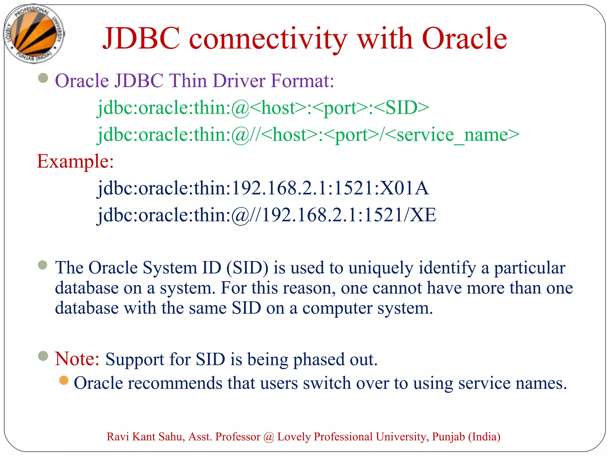 JDBC connectivity with Oracle
Oracle JDBC Thin Driver Format:
jdbc:oracle:thin:@<host>:<port>:<SID>
jdbc:oracle:thin:@//<host>:<port>/<service_name>
Example:
jdbc:oracle:thin:192.168.2.1:1521:X01A
jdbc:oracle:thin:@//192.168.2.1:1521/XE
The Oracle System ID (SID) is used to uniquely identify a particular
database on a system. For this reason, one cannot have more than one
database with the same SID on a computer system.
Note: Support for SID is being phased out.
Oracle recommends that users switch over to using service names.
Ravi Kant Sahu, Asst. Professor @ Lovely Professional University, Punjab (India)
 