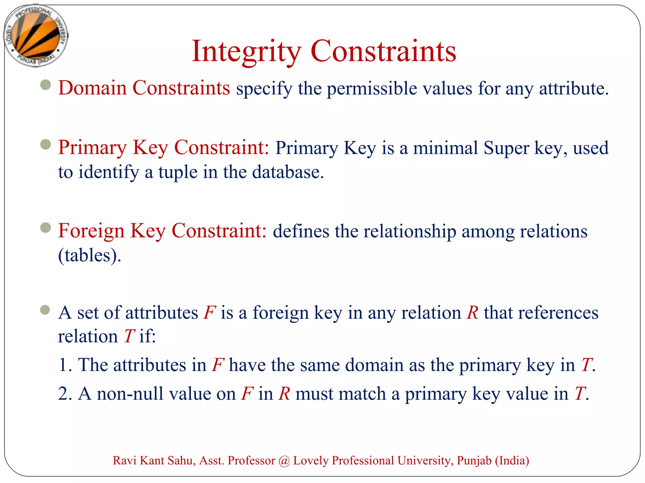 Integrity Constraints
Domain Constraints specify the permissible values for any attribute.
Primary Key Constraint: Primary Key is a minimal Super key, used
to identify a tuple in the database.
Foreign Key Constraint: defines the relationship among relations
(tables).
A set of attributes F is a foreign key in any relation R that references
relation T if:
1. The attributes in F have the same domain as the primary key in T.
2. A non-null value on F in R must match a primary key value in T.
Ravi Kant Sahu, Asst. Professor @ Lovely Professional University, Punjab (India)
 