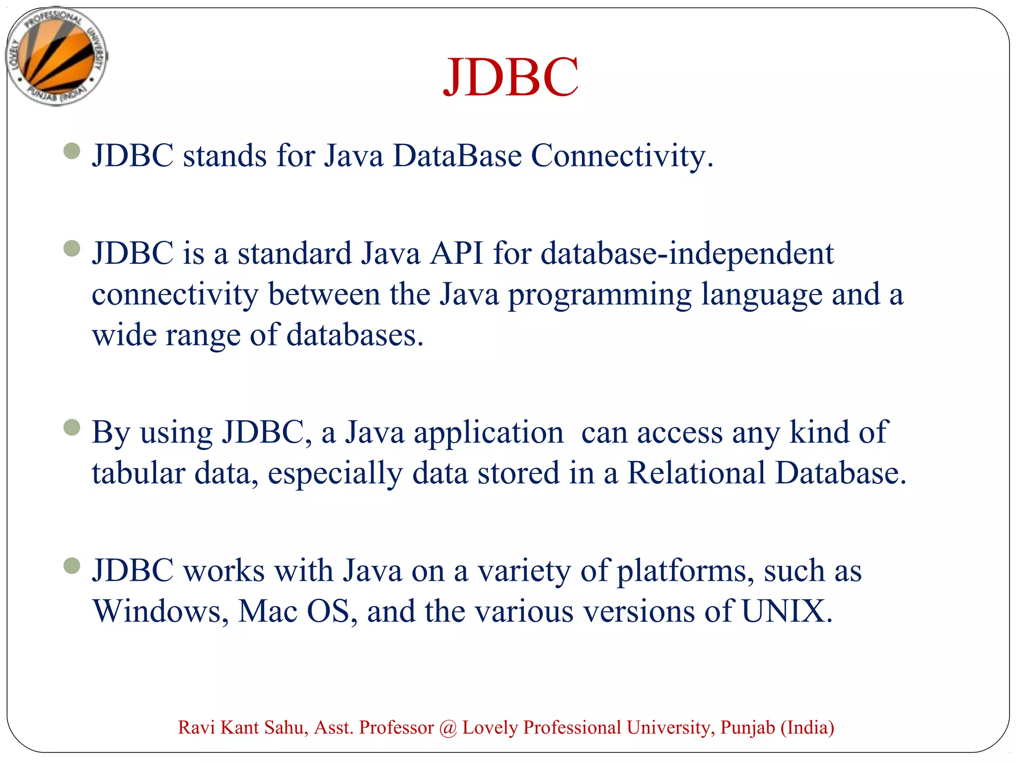 JDBC
JDBC stands for Java DataBase Connectivity.
JDBC is a standard Java API for database-independent
connectivity between the Java programming language and a
wide range of databases.
By using JDBC, a Java application can access any kind of
tabular data, especially data stored in a Relational Database.
JDBC works with Java on a variety of platforms, such as
Windows, Mac OS, and the various versions of UNIX.
Ravi Kant Sahu, Asst. Professor @ Lovely Professional University, Punjab (India)
 
