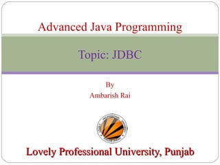 By
Ambarish Rai
Lovely Professional University, PunjabLovely Professional University, Punjab
Advanced Java Programming
Topic: JDBC
 