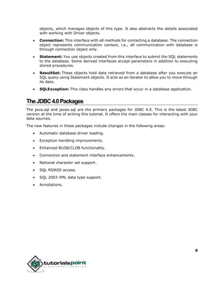 9
objects, which manages objects of this type. It also abstracts the details associated
with working with Driver objects.
 Connection: This interface with all methods for contacting a database. The connection
object represents communication context, i.e., all communication with database is
through connection object only.
 Statement: You use objects created from this interface to submit the SQL statements
to the database. Some derived interfaces accept parameters in addition to executing
stored procedures.
 ResultSet: These objects hold data retrieved from a database after you execute an
SQL query using Statement objects. It acts as an iterator to allow you to move through
its data.
 SQLException: This class handles any errors that occur in a database application.
TheJDBC4.0Packages
The java.sql and javax.sql are the primary packages for JDBC 4.0. This is the latest JDBC
version at the time of writing this tutorial. It offers the main classes for interacting with your
data sources.
The new features in these packages include changes in the following areas:
 Automatic database driver loading.
 Exception handling improvements.
 Enhanced BLOB/CLOB functionality.
 Connection and statement interface enhancements.
 National character set support.
 SQL ROWID access.
 SQL 2003 XML data type support.
 Annotations.
 