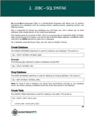 10
Structured Query Language (SQL) is a standardized language that allows you to perform
operations on a database, such as creating entries, reading content, updating content, and
deleting entries.
SQL is supported by almost any database you will likely use, and it allows you to write
database code independently of the underlying database.
This chapter gives an overview of SQL, which is a prerequisite to understand JDBC concepts.
After going through this chapter, you will be able to Create, Read, Update, and Delete (often
referred to as CRUD operations) data from a database.
For a detailed understanding on SQL, you can read our MySQL Tutorial.
CreateDatabase
The CREATE DATABASE statement is used for creating a new database. The syntax is:
SQL> CREATE DATABASE DATABASE_NAME;
Example
The following SQL statement creates a Database named EMP:
SQL> CREATE DATABASE EMP;
DropDatabase
The DROP DATABASE statement is used for deleting an existing database. The syntax is:
SQL> DROP DATABASE DATABASE_NAME;
Note: To create or drop a database you should have administrator privilege on your database
server. Be careful, deleting a database would loss all the data stored in the database.
CreateTable
The CREATE TABLE statement is used for creating a new table. The syntax is:
SQL> CREATE TABLE table_name
(
column_name column_data_type,
2. JDBC ─ SQL SYNTAX
 